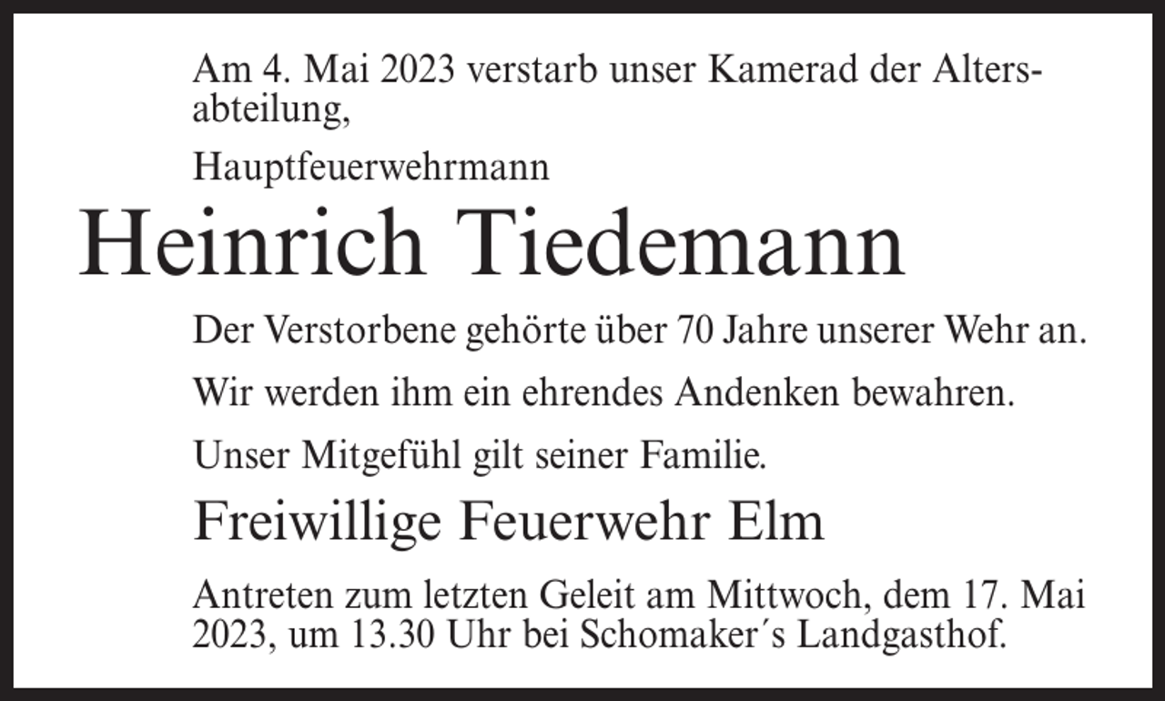 <p>Am 4. Mai 2023 verstarb unser Kamerad der Altersabteilung,<br />Hauptfeuerwehrmann</p><p>Heinrich Tiedemann</p><p>Der Verstorbene gehörte über 70 Jahre unserer Wehr an.<br />Wir werden ihm ein ehrendes Andenken bewahren.<br />Unser Mitgefühl gilt seiner Familie.</p><p>Freiwillige Feuerwehr Elm<br />Antreten zum letzten Geleit am Mittwoch, dem 17. Mai<br />2023, um 13.30 Uhr bei Schomaker´s Landgasthof.</p>