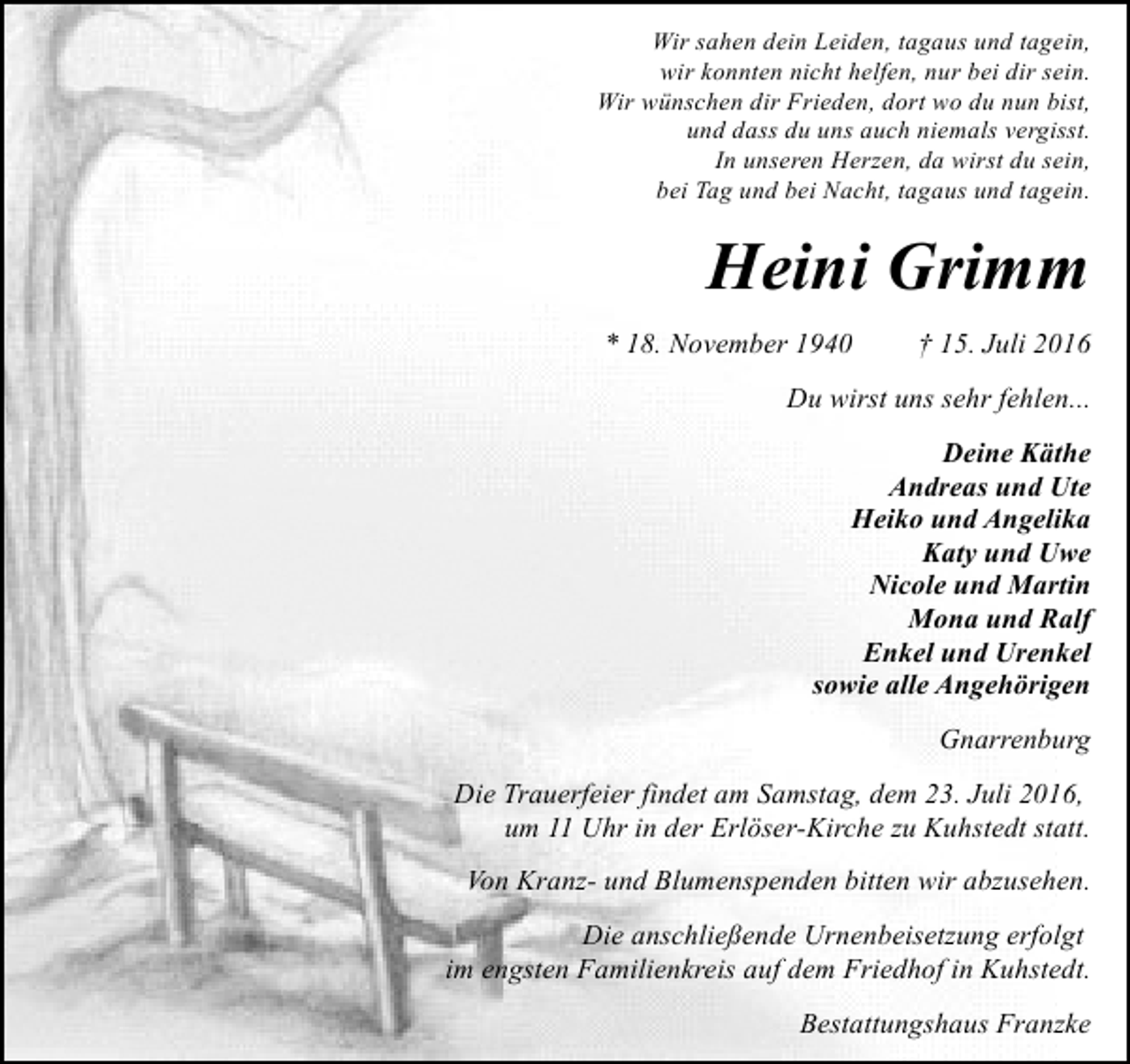 <p>Wir sahen dein Leiden, tagaus und tagein,<br />wir konnten nicht helfen, nur bei dir sein.<br />Wir wünschen dir Frieden, dort wo du nun bist,<br />und dass du uns auch niemals vergisst.<br />In unseren Herzen, da wirst du sein,<br />bei Tag und bei Nacht, tagaus und tagein.</p><p>Heini Grimm<br />* 18. November 1940</p><p>† 15. Juli 2016</p><p>Du wirst uns sehr fehlen...<br />Deine Käthe<br />Andreas und Ute<br />Heiko und Angelika<br />Katy und Uwe<br />Nicole und Martin<br />Mona und Ralf<br />Enkel und Urenkel<br />sowie alle Angehörigen<br />Gnarrenburg<br />Die Trauerfeier findet am Samstag, dem 23. Juli 2016,<br />um 11 Uhr in der Erlöser-Kirche zu Kuhstedt statt.<br />Von Kranz- und Blumenspenden bitten wir abzusehen.<br />Die anschließende Urnenbeisetzung erfolgt<br />im engsten Familienkreis auf dem Friedhof in Kuhstedt.<br />Bestattungshaus Franzke</p>