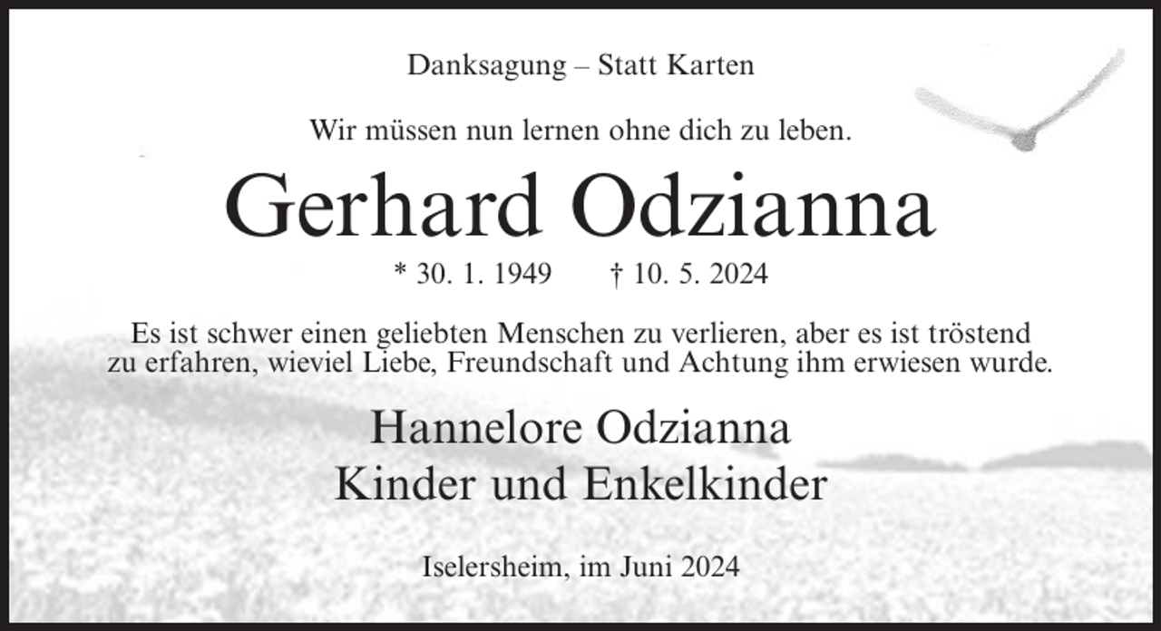 <p>Danksagung – Statt Karten<br />Wir müssen nun lernen ohne dich zu leben.</p><p>Gerhard Odzianna<br />* 30. 1. 1949</p><p>† 10. 5. 2024</p><p>Es ist schwer einen geliebten Menschen zu verlieren, aber es ist tröstend<br />zu erfahren, wieviel Liebe, Freundschaft und Achtung ihm erwiesen wurde.</p><p>Hannelore Odzianna<br />Kinder und Enkelkinder<br />Iselersheim, im Juni 2024</p>
