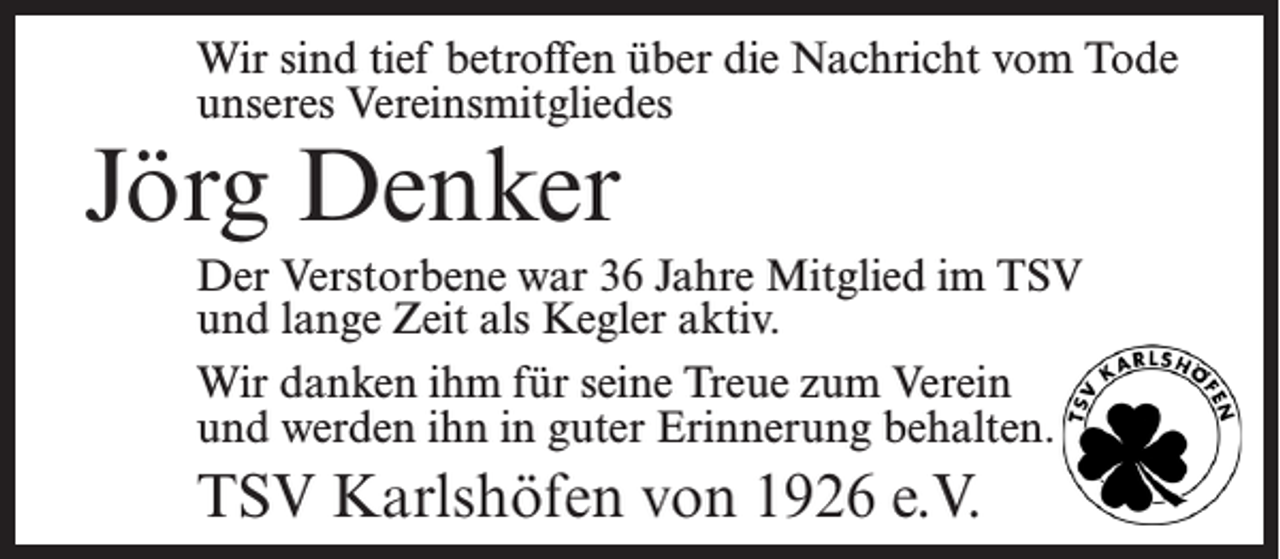 <p>Wir sind tief betroffen über die Nachricht vom Tode<br />unseres Vereinsmitgliedes</p><p>Jörg Denker</p><p>Der Verstorbene war 36 Jahre Mitglied im TSV<br />und lange Zeit als Kegler aktiv.<br />Wir danken ihm für seine Treue zum Verein<br />und werden ihn in guter Erinnerung behalten.</p><p>TSV Karlshöfen von 1926 e.V.</p>
