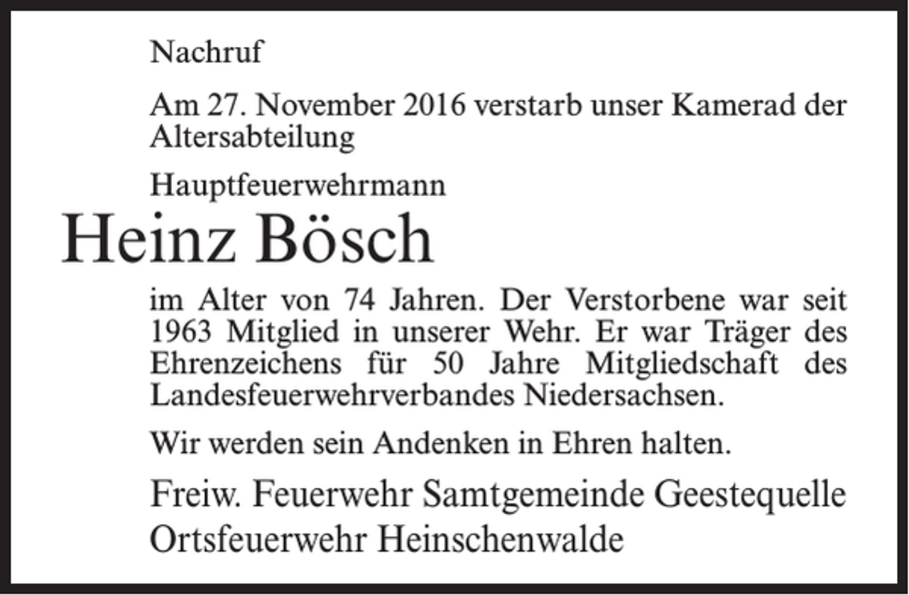 <p>Nachruf<br />Am 27. November 2016 verstarb unser Kamerad der<br />Altersabteilung<br />Hauptfeuerwehrmann</p><p>Heinz Bösch</p><p>im Alter von 74 Jahren. Der Verstorbene war seit<br />1963 Mitglied in unserer Wehr. Er war Träger des<br />Ehrenzeichens für 50 Jahre Mitgliedschaft des<br />Landes­feuerwehrverbandes Niedersachsen.<br />Wir werden sein Andenken in Ehren halten.</p><p>Freiw. Feuerwehr Samtgemeinde Geestequelle<br />Ortsfeuerwehr Heinschenwalde</p>