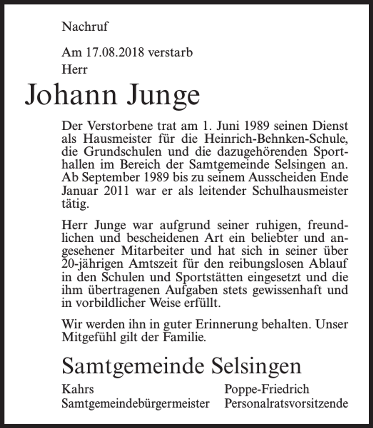 <p>Nachruf<br />Am 17.08.2018 verstarb<br />Herr</p><p>Johann Junge<br />Der Verstorbene trat am 1. Juni 1989 seinen Dienst<br />als Hausmeister für die Heinrich-Behnken-Schule,<br />die Grundschulen und die dazugehörenden Sporthallen im Bereich der Samtgemeinde Selsingen an.<br />Ab September 1989 bis zu seinem Ausscheiden Ende<br />Januar 2011 war er als leitender Schulhausmeister<br />tätig.<br />Herr Junge war aufgrund seiner ruhigen, freundlichen und bescheidenen Art ein beliebter und angesehener Mitarbeiter und hat sich in seiner über<br />20-jährigen Amtszeit für den reibungslosen Ablauf<br />in den Schulen und Sportstätten eingesetzt und die<br />ihm übertragenen Aufgaben stets gewissenhaft und<br />in vorbildlicher Weise erfüllt.<br />Wir werden ihn in guter Erinnerung behalten. Unser<br />Mitgefühl gilt der Familie.</p><p>Samtgemeinde Selsingen<br />Kahrs<br />Poppe-Friedrich<br />Samtgemeindebürgermeister Personalratsvorsitzende</p>
