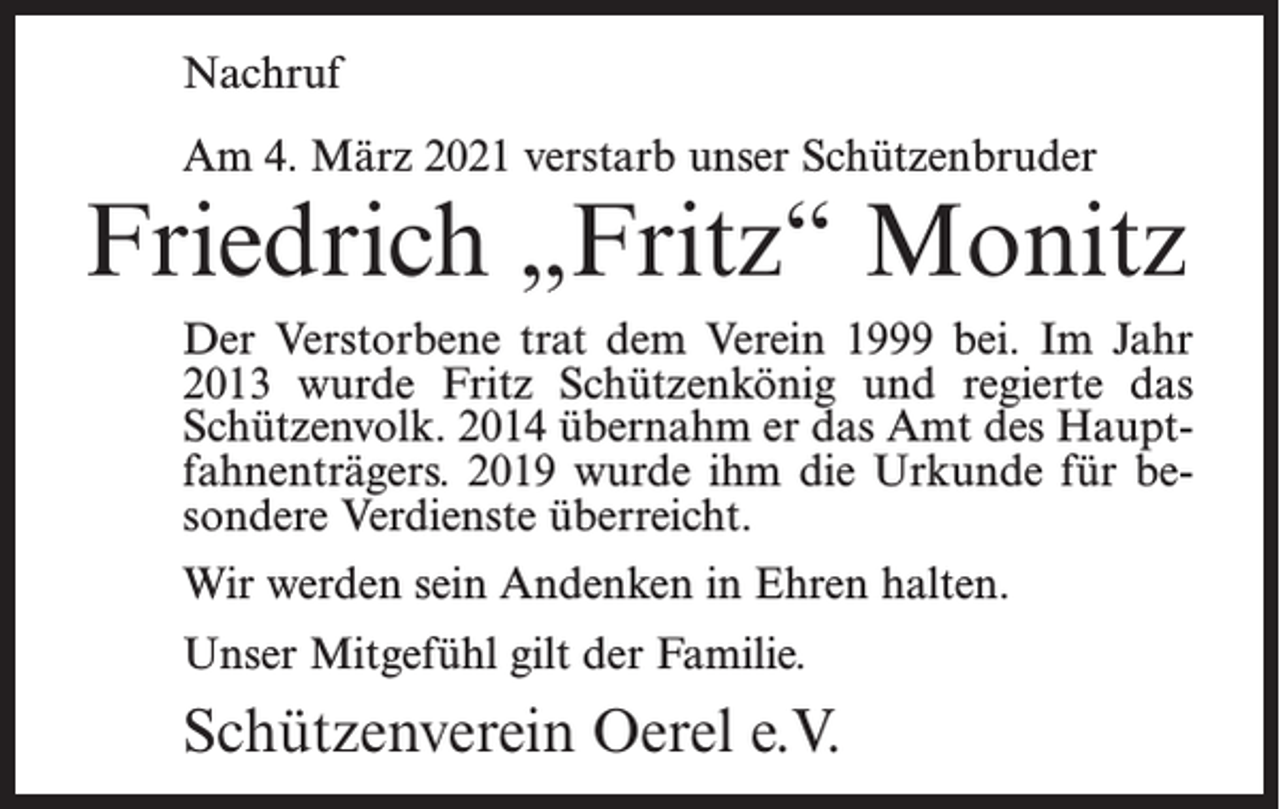 <p>Nachruf<br />Am 4. März 2021 verstarb unser Schützenbruder</p><p>Friedrich „Fritz“ Monitz<br />Der Verstorbene trat dem Verein 1999 bei. Im Jahr<br />2013 wurde Fritz Schützenkönig und regierte das<br />Schützenvolk. 2014 übernahm er das Amt des Hauptfahnenträgers. 2019 wurde ihm die Urkunde für besondere Verdienste überreicht.<br />Wir werden sein Andenken in Ehren halten.<br />Unser Mitgefühl gilt der Familie.</p><p>Schützenverein Oerel e.V.</p>