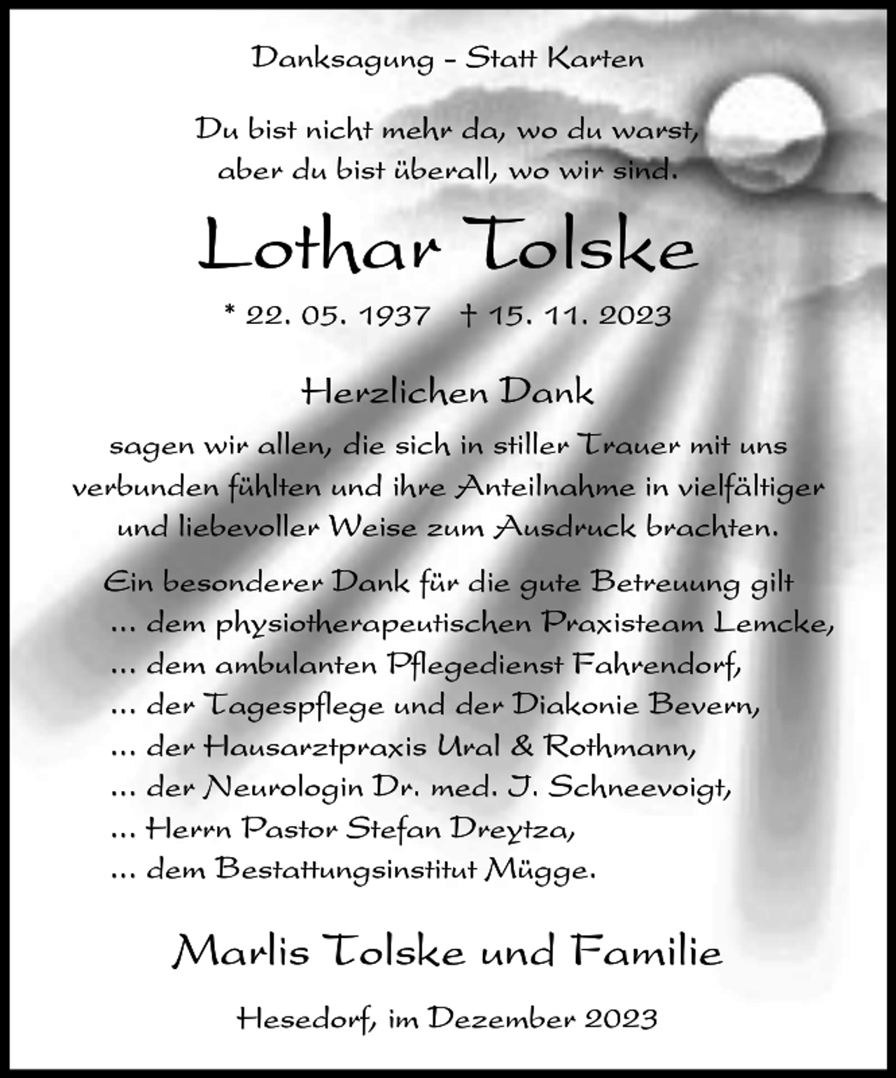 <p>Danksagung - Statt Karten<br />Du bist nicht mehr da, wo du warst,<br />aber du bist überall, wo wir sind.</p><p>Lothar Tolske<br />* 22. 05. 1937 † 15. 11. 2023</p><p>Herzlichen Dank<br />sagen wir allen, die sich in stiller Trauer mit uns<br />verbunden fühlten und ihre Anteilnahme in vielfältiger<br />und liebevoller Weise zum Ausdruck brachten.<br />Ein besonderer Dank für die gute Betreuung gilt<br />... dem physiotherapeutischen Praxisteam Lemcke,<br />... dem ambulanten Pflegedienst Fahrendorf,<br />... der Tagespflege und der Diakonie Bevern,<br />... der Hausarztpraxis Ural &amp; Rothmann,<br />... der Neurologin Dr. med. I. Schneevoigt,<br />... Herrn Pastor Stefan Dreytza,<br />... dem Bestattungsinstitut Mügge.</p><p>Marlis Tolske und Familie<br />Hesedorf, im Dezember 2023</p>