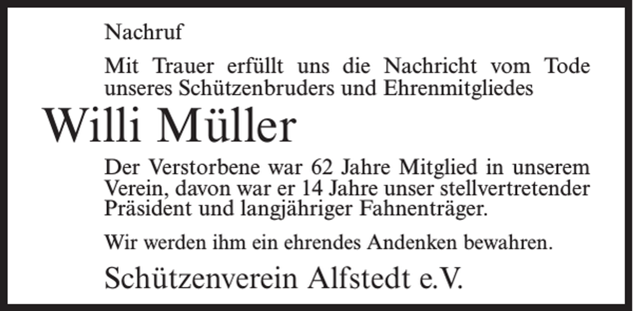 <p>Nachruf<br />Mit Trauer erfüllt uns die Nachricht vom Tode<br />unseres Schützenbruders und Ehrenmitgliedes</p><p>Willi Müller</p><p>Der Verstorbene war 62 Jahre Mitglied in unserem<br />Verein, davon war er 14 Jahre unser stellvertretender<br />Präsident und langjähriger Fahnenträger.<br />Wir werden ihm ein ehrendes Andenken bewahren.</p><p>Schützenverein Alfstedt e.V.</p>