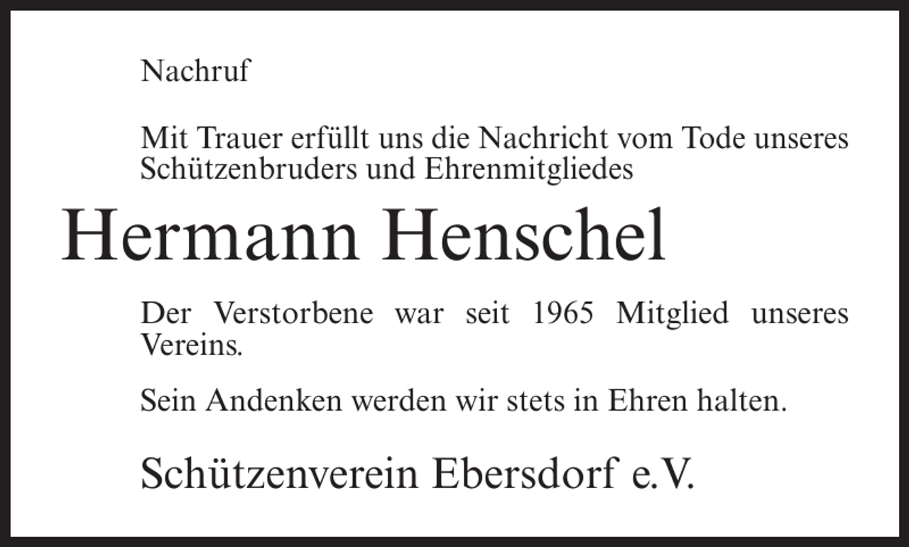 <p>Nachruf<br />Mit Trauer erfüllt uns die Nachricht vom Tode unseres<br />Schützenbruders und Ehrenmitgliedes</p><p>Hermann Henschel<br />Der Verstorbene war seit 1965 Mitglied unseres<br />Vereins.<br />Sein Andenken werden wir stets in Ehren halten.</p><p>Schützenverein Ebersdorf e.V.</p>