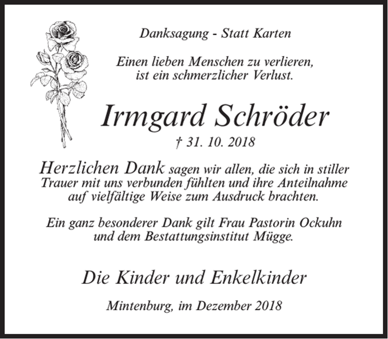 <p>Danksagung - Statt Karten<br />Einen lieben Menschen zu verlieren,<br />ist ein schmerzlicher Verlust.</p><p>Irmgard Schröder<br />† 31. 10. 2018</p><p>Herzlichen Dank sagen wir allen, die sich in stiller<br />Trauer mit uns verbunden fühlten und ihre Anteilnahme<br />auf vielfältige Weise zum Ausdruck brachten.<br />Ein ganz besonderer Dank gilt Frau Pastorin Ockuhn<br />und dem Bestattungsinstitut Mügge.</p><p>Die Kinder und Enkelkinder<br />Mintenburg, im Dezember 2018</p>