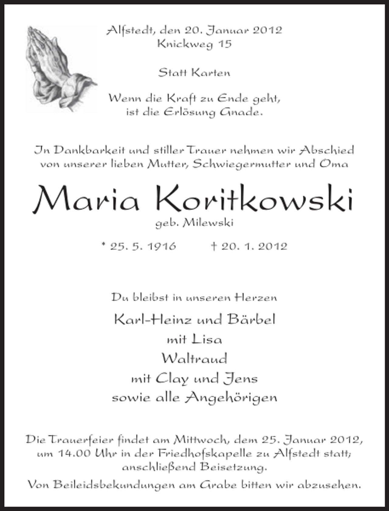 <p>Alfstedt, den 20. Januar 2012<br />Knickweg 15<br />Statt Karten<br />Wenn die Kraft zu Ende geht,<br />ist die Erlösung Gnade.<br />In Dankbarkeit und stiller Trauer nehmen wir Abschied<br />von unserer lieben Mutter, Schwiegermutter und Oma</p><p>Maria Koritkowski<br />geb. Milewski</p><p>* 25. 5. 1916</p><p>† 20. 1. 2012</p><p>Du bleibst in unseren Herzen</p><p>Karl-Heinz und Bärbel<br />mit Lisa<br />Waltraud<br />mit Clay und Jens<br />sowie alle Angehörigen<br />Die Trauerfeier findet am Mittwoch, dem 25. Januar 2012,<br />um 14.00 Uhr in der Friedhofskapelle zu Alfstedt statt;<br />anschließend Beisetzung.<br />Von Beileidsbekundungen am Grabe bitten wir abzusehen.</p>