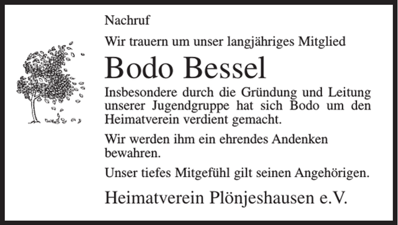 <p>Nachruf<br />Wir trauern um unser langjähriges Mitglied</p><p>Bodo Bessel</p><p>Insbesondere durch die Gründung und Leitung<br />unserer Jugendgruppe hat sich Bodo um den<br />Heimatverein verdient gemacht.<br />Wir werden ihm ein ehrendes Andenken<br />bewahren.<br />Unser tiefes Mitgefühl gilt seinen Angehörigen.</p><p>Heimatverein Plönjeshausen e.V.</p>