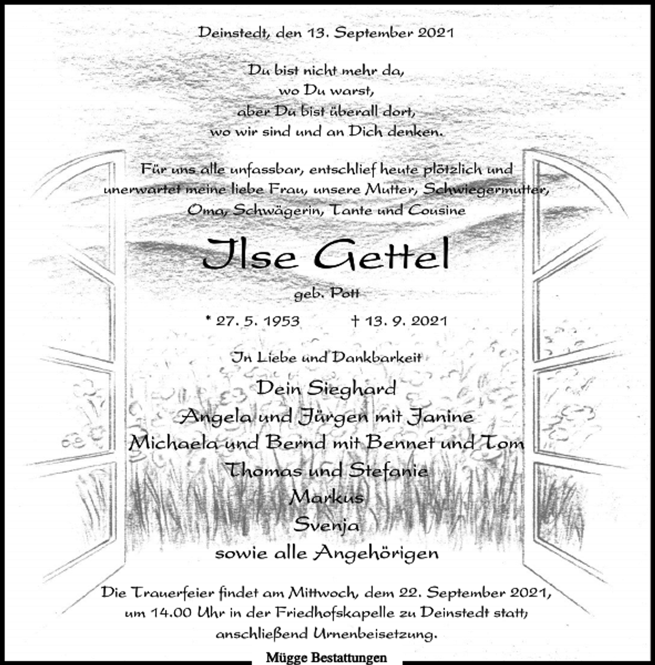 <p>Deinstedt, den 13. September 2021<br />Du bist nicht mehr da,<br />wo Du warst,<br />aber Du bist überall dort,<br />wo wir sind und an Dich denken.<br />Für uns alle unfassbar, entschlief heute plötzlich und<br />unerwartet meine liebe Frau, unsere Mutter, Schwiegermutter,<br />Oma, Schwägerin, Tante und Cousine</p><p>Ilse Gettel<br />geb. Pott<br />* 27. 5. 1953</p><p>† 13. 9. 2021</p><p>In Liebe und Dankbarkeit</p><p>Dein Sieghard<br />Angela und Jürgen mit Janine<br />Michaela und Bernd mit Bennet und Tom<br />Thomas und Stefanie<br />Markus<br />Svenja<br />sowie alle Angehörigen<br />Die Trauerfeier findet am Mittwoch, dem 22. September 2021,<br />um 14.00 Uhr in der Friedhofskapelle zu Deinstedt statt;<br />anschließend Urnenbeisetzung.<br />Mügge Bestattungen</p>