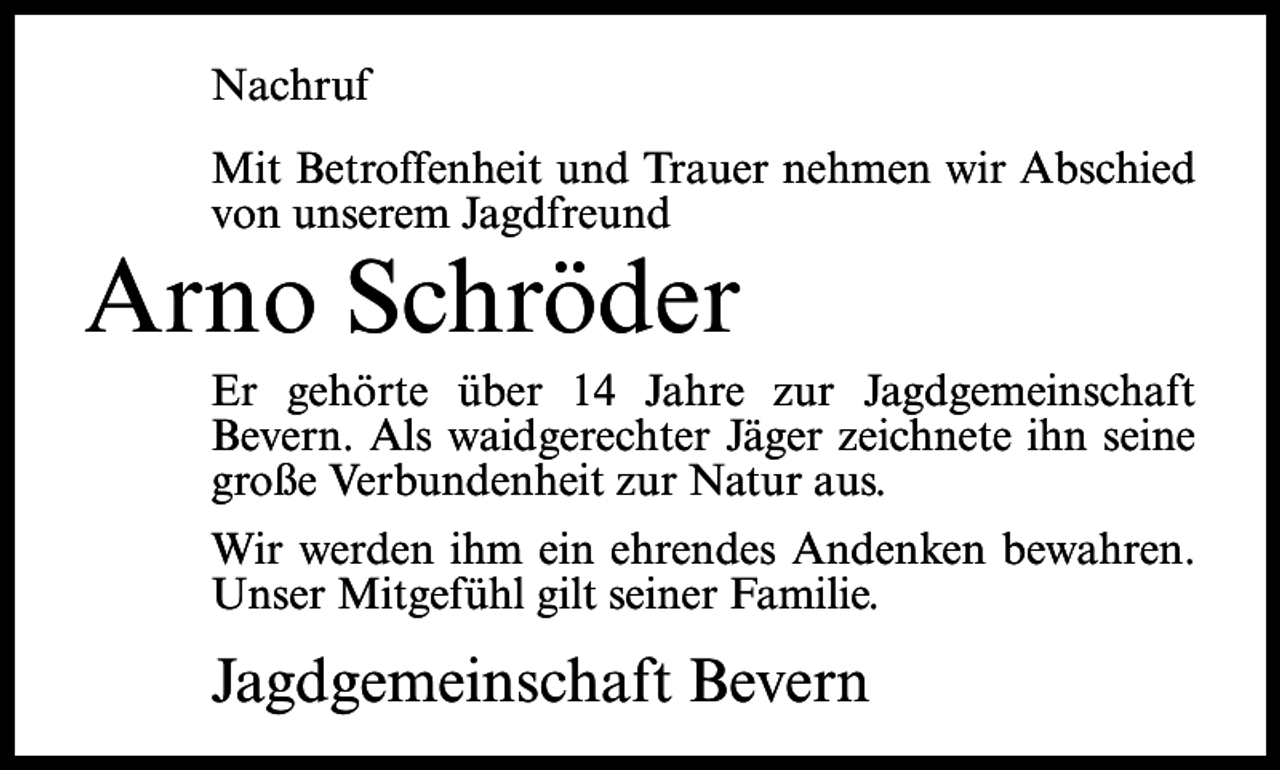 <p>Nachruf<br />Mit Betroffenheit und Trauer nehmen wir Abschied<br />von unserem Jagdfreund</p><p>Arno Schröder</p><p>Er gehörte über 14 Jahre zur Jagdgemeinschaft<br />Bevern. Als waidgerechter Jäger zeichnete ihn seine<br />große Verbundenheit zur Natur aus.<br />Wir werden ihm ein ehrendes Andenken bewahren.<br />Unser Mitgefühl gilt seiner Familie.</p><p>Jagdgemeinschaft Bevern</p>