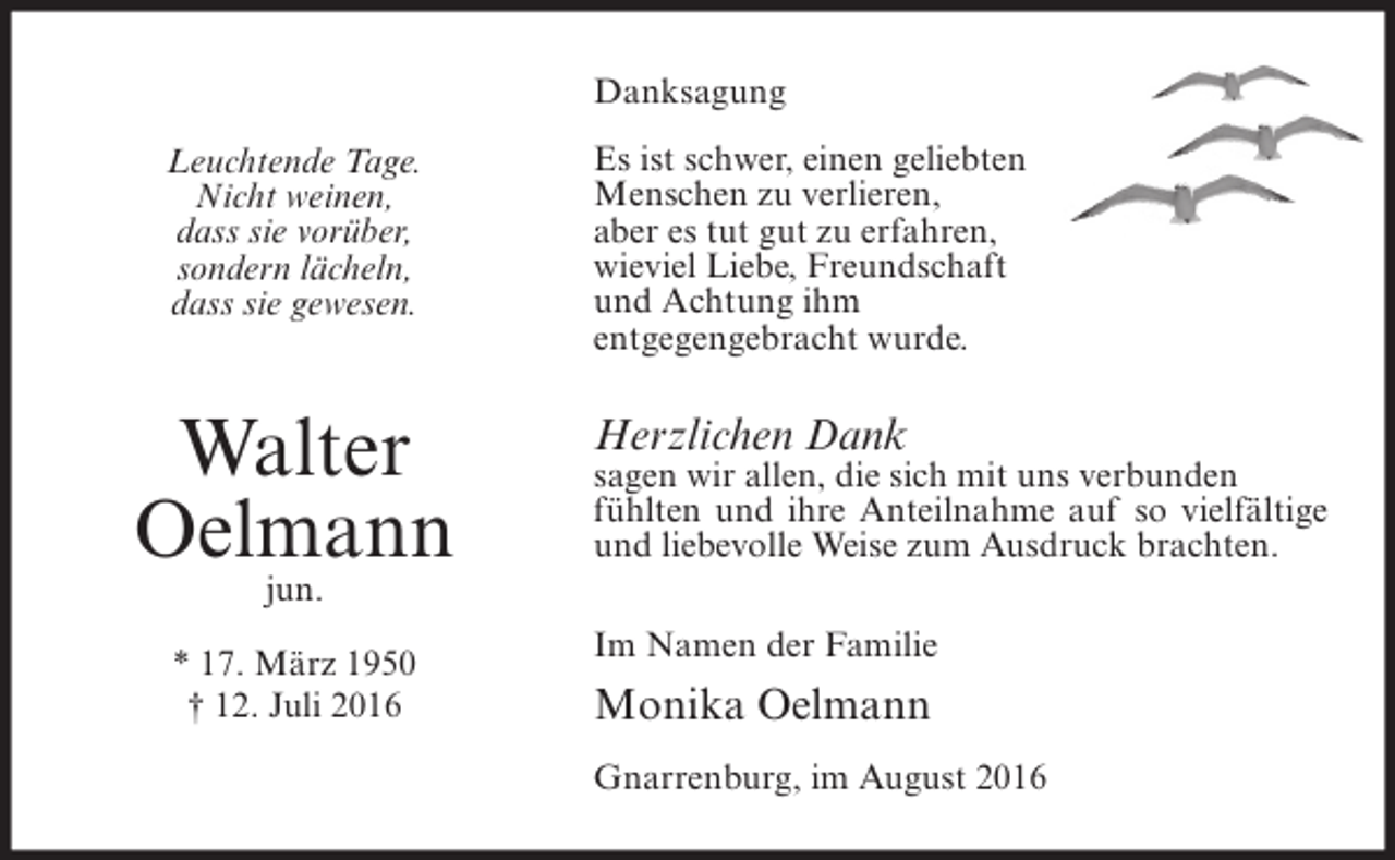 <p>Danksagung<br />Leuchtende Tage.<br />Nicht weinen,<br />dass sie vorüber,<br />sondern lächeln,<br />dass sie gewesen.</p><p>Walter<br />Oelmann</p><p>Es ist schwer, einen geliebten<br />Menschen zu verlieren,<br />aber es tut gut zu erfahren,<br />wieviel Liebe, Freundschaft<br />und Achtung ihm<br />entgegengebracht wurde.</p><p>Herzlichen Dank</p><p>sagen wir allen, die sich mit uns verbunden<br />fühlten und ihre Anteilnahme auf so vielfältige<br />und liebevolle Weise zum Ausdruck brachten.</p><p>jun.</p><p>* 17. März 1950<br />† 12. Juli 2016</p><p>Im Namen der Familie</p><p>Monika Oelmann<br />Gnarrenburg, im August 2016</p>