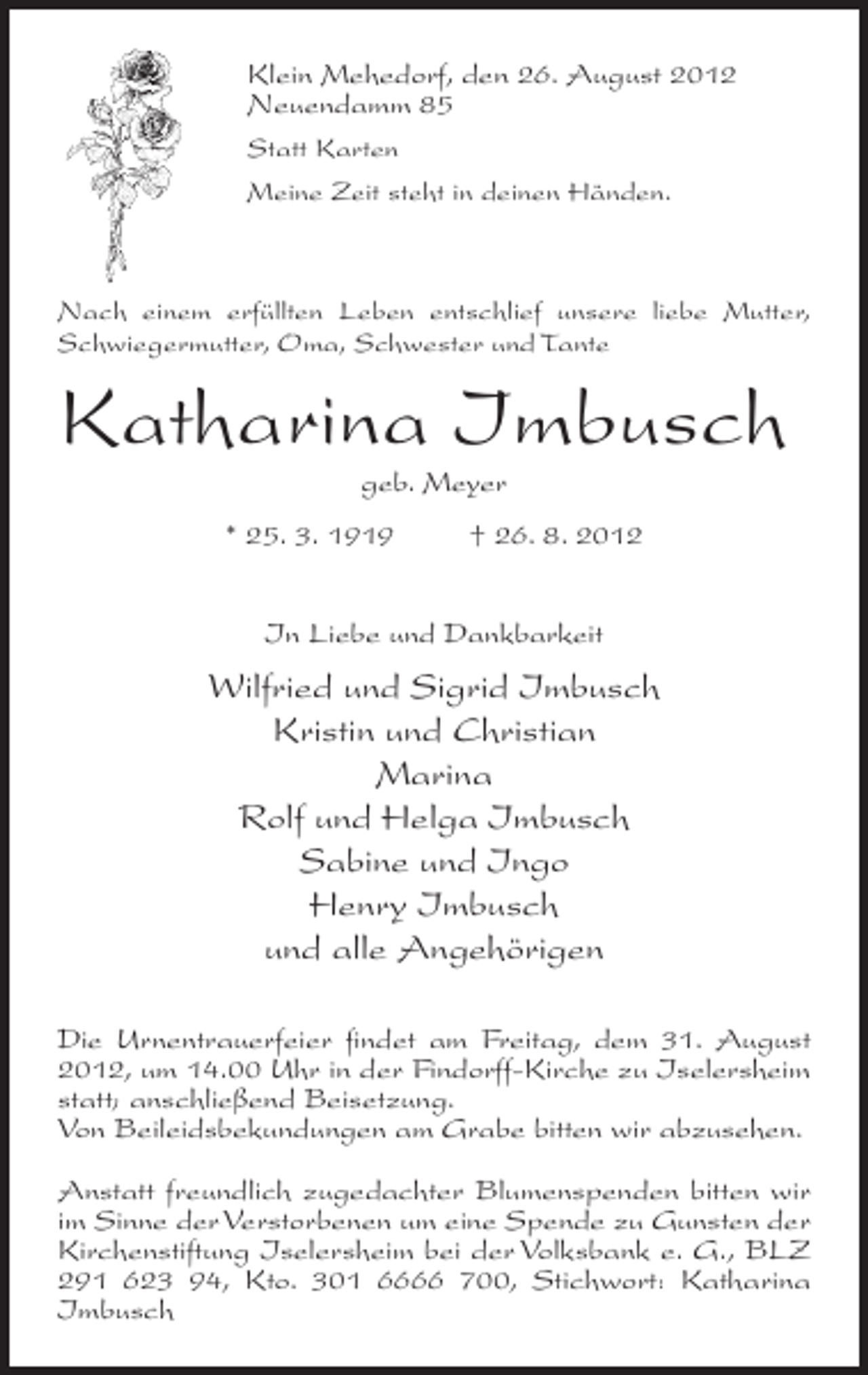 <p>Klein Mehedorf, den 26. August 2012<br />Neuendamm 85<br />Statt Karten<br />Meine Zeit steht in deinen Händen.</p><p>Nach einem erfüllten Leben entschlief unsere liebe Mutter,<br />Schwiegermutter, Oma, Schwester und Tante</p><p>Katharina Imbusch<br />geb. Meyer<br />* 25. 3. 1919</p><p>† 26. 8. 2012</p><p>In Liebe und Dankbarkeit</p><p>Wilfried und Sigrid Imbusch<br />Kristin und Christian<br />Marina<br />Rolf und Helga Imbusch<br />Sabine und Ingo<br />Henry Imbusch<br />und alle Angehörigen<br />Die Urnentrauerfeier findet am Freitag, dem 31. August<br />2012, um 14.00 Uhr in der Findorff-Kirche zu Iselersheim<br />statt; anschließend Beisetzung.<br />Von Beileidsbekundungen am Grabe bitten wir abzusehen.<br />Anstatt freundlich zugedachter Blumenspenden bitten wir<br />im Sinne der Verstorbenen um eine Spende zu Gunsten der<br />Kirchenstiftung Iselersheim bei der Volksbank e. G., BLZ<br />291 623 94, Kto. 301 6666 700, Stichwort: Katharina<br />Imbusch</p>