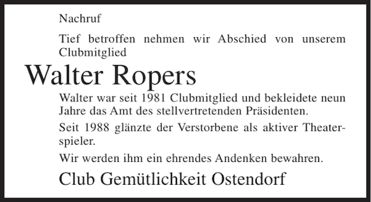 <p>Nachruf<br />Tief betroffen nehmen wir Abschied von unserem<br />Clubmitglied</p><p>Walter Ropers</p><p>Walter war seit 1981 Clubmitglied und bekleidete neun<br />Jahre das Amt des stellvertretenden Präsidenten.<br />Seit 1988 glänzte der Verstorbene als aktiver Theaterspieler.<br />Wir werden ihm ein ehrendes Andenken bewahren.</p><p>Club Gemütlichkeit Ostendorf</p>