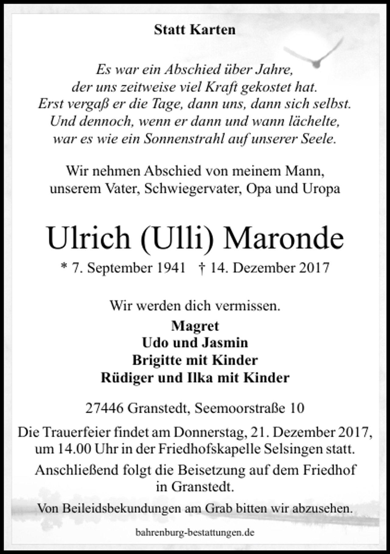 <p>Statt Karten<br />Es war ein Abschied über Jahre,<br />der uns zeitweise viel Kraft gekostet hat.<br />Erst vergaß er die Tage, dann uns, dann sich selbst.<br />Und dennoch, wenn er dann und wann lächelte,<br />war es wie ein Sonnenstrahl auf unserer Seele.<br />Wir nehmen Abschied von meinem Mann,<br />unserem Vater, Schwiegervater, Opa und Uropa</p><p>Ulrich (Ulli) Maronde<br />* 7. September 1941 † 14. Dezember 2017<br />Wir werden dich vermissen.<br />Magret<br />Udo und Jasmin<br />Brigitte mit Kinder<br />Rüdiger und Ilka mit Kinder<br />27446 Granstedt, Seemoorstraße 10<br />Die Trauerfeier findet am Donnerstag, 21. Dezember 2017,<br />um 14.00 Uhr in der Friedhofskapelle Selsingen statt.<br />Anschließend folgt die Beisetzung auf dem Friedhof<br />in Granstedt.<br />Von Beileidsbekundungen am Grab bitten wir abzusehen.<br />bahrenburg-bestattungen.de</p>