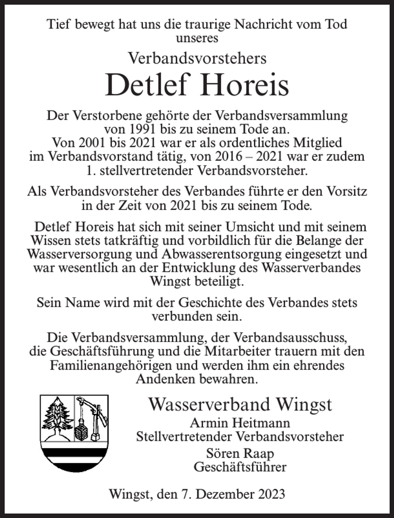 <p>Tief bewegt hat uns die traurige Nachricht vom Tod<br />unseres</p><p>Verbandsvorstehers</p><p>Detlef Horeis<br />Der Verstorbene gehörte der Verbandsversammlung<br />von 1991 bis zu seinem Tode an.<br />Von 2001 bis 2021 war er als ordentliches Mitglied<br />im Verbandsvorstand tätig, von 2016 – 2021 war er zudem<br />1. stellvertretender Verbandsvorsteher.<br />Als Verbandsvorsteher des Verbandes führte er den Vorsitz<br />in der Zeit von 2021 bis zu seinem Tode.<br />Detlef Horeis hat sich mit seiner Umsicht und mit seinem<br />Wissen stets tatkräftig und vorbildlich für die Belange der<br />Wasserversorgung und Abwasserentsorgung eingesetzt und<br />war wesentlich an der Entwicklung des Wasserverbandes<br />Wingst beteiligt.<br />Sein Name wird mit der Geschichte des Verbandes stets<br />verbunden sein.<br />Die Verbandsversammlung, der Verbandsausschuss,<br />die Geschäftsführung und die Mitarbeiter trauern mit den<br />Familienangehörigen und werden ihm ein ehrendes<br />Andenken bewahren.</p><p>Wasserverband Wingst</p><p>Armin Heitmann<br />Stellvertretender Verbandsvorsteher<br />Sören Raap<br />Geschäftsführer<br />Wingst, den 7. Dezember 2023</p>