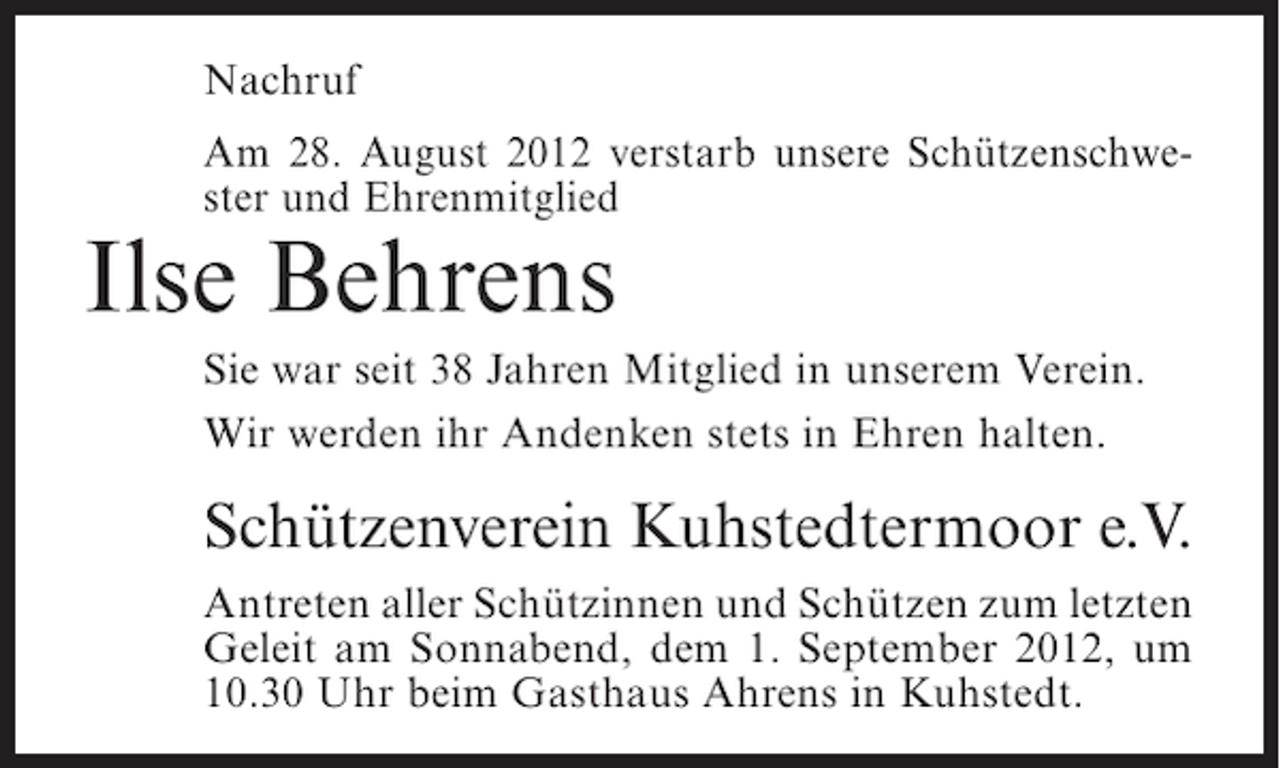 <p>Nachruf<br />Am 28. August 2012 verstarb unsere Schützenschwester und Ehrenmitglied</p><p>Ilse Behrens<br />Sie war seit 38 Jahren Mitglied in unserem Verein.<br />Wir werden ihr Andenken stets in Ehren halten.</p><p>Schützenverein Kuhstedtermoor e.V.<br />Antreten aller Schützinnen und Schützen zum letzten<br />Geleit am Sonnabend, dem 1. September 2012, um<br />10.30 Uhr beim Gasthaus Ahrens in Kuhstedt.</p>