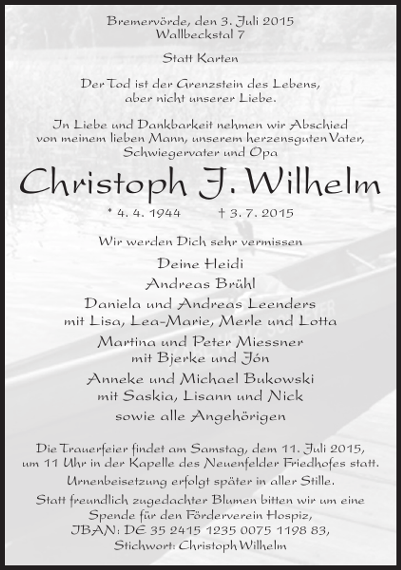 <p>Bremervörde, den 3. Juli 2015<br />Wallbeckstal 7<br />Statt Karten<br />Der Tod ist der Grenzstein des Lebens,<br />aber nicht unserer Liebe.<br />In Liebe und Dankbarkeit nehmen wir Abschied<br />von meinem lieben Mann, unserem herzensguten Vater,<br />Schwiegervater und Opa</p><p>Christoph J. Wilhelm<br />* 4. 4. 1944</p><p>† 3. 7. 2015</p><p>Wir werden Dich sehr vermissen</p><p>Deine Heidi<br />Andreas Brühl<br />Daniela und Andreas Leenders<br />mit Lisa, Lea-Marie, Merle und Lotta<br />Martina und Peter Miessner<br />mit Bjerke und Jón<br />Anneke und Michael Bukowski<br />mit Saskia, Lisann und Nick<br />sowie alle Angehörigen<br />Die Trauerfeier findet am Samstag, dem 11. Juli 2015,<br />um 11 Uhr in der Kapelle des Neuenfelder Friedhofes statt.<br />Urnenbeisetzung erfolgt später in aller Stille.<br />Statt freundlich zugedachter Blumen bitten wir um eine<br />Spende für den Förderverein Hospiz,<br />IBAN: DE 35 2415 1235 0075 1193,<br />Stichwort: Christoph Wilhelm</p>