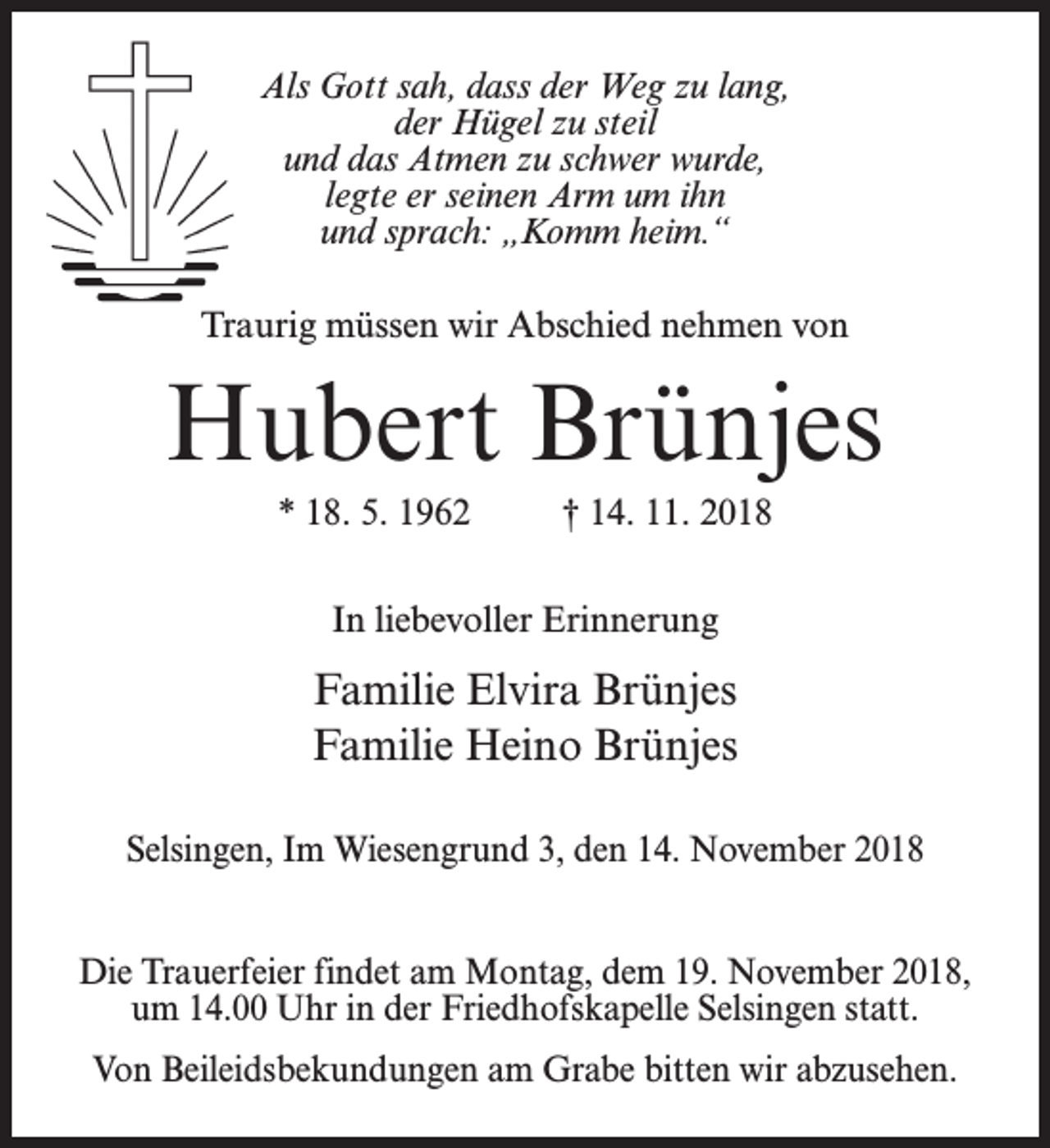 <p>Als Gott sah, dass der Weg zu lang,<br />der Hügel zu steil<br />und das Atmen zu schwer wurde,<br />legte er seinen Arm um ihn<br />und sprach: „Komm heim.“<br />Traurig müssen wir Abschied nehmen von</p><p>Hubert Brünjes<br />* 18. 5. 1962 † 14. 11. 2018<br />In liebevoller Erinnerung</p><p>Familie Elvira Brünjes<br />Familie Heino Brünjes<br />Selsingen, Im Wiesengrund 3, den 14. November 2018<br />Die Trauerfeier findet am Montag, dem 19. November 2018,<br />um 14.00 Uhr in der Friedhofskapelle Selsingen statt.<br />Von Beileidsbekundungen am Grabe bitten wir abzusehen.</p>