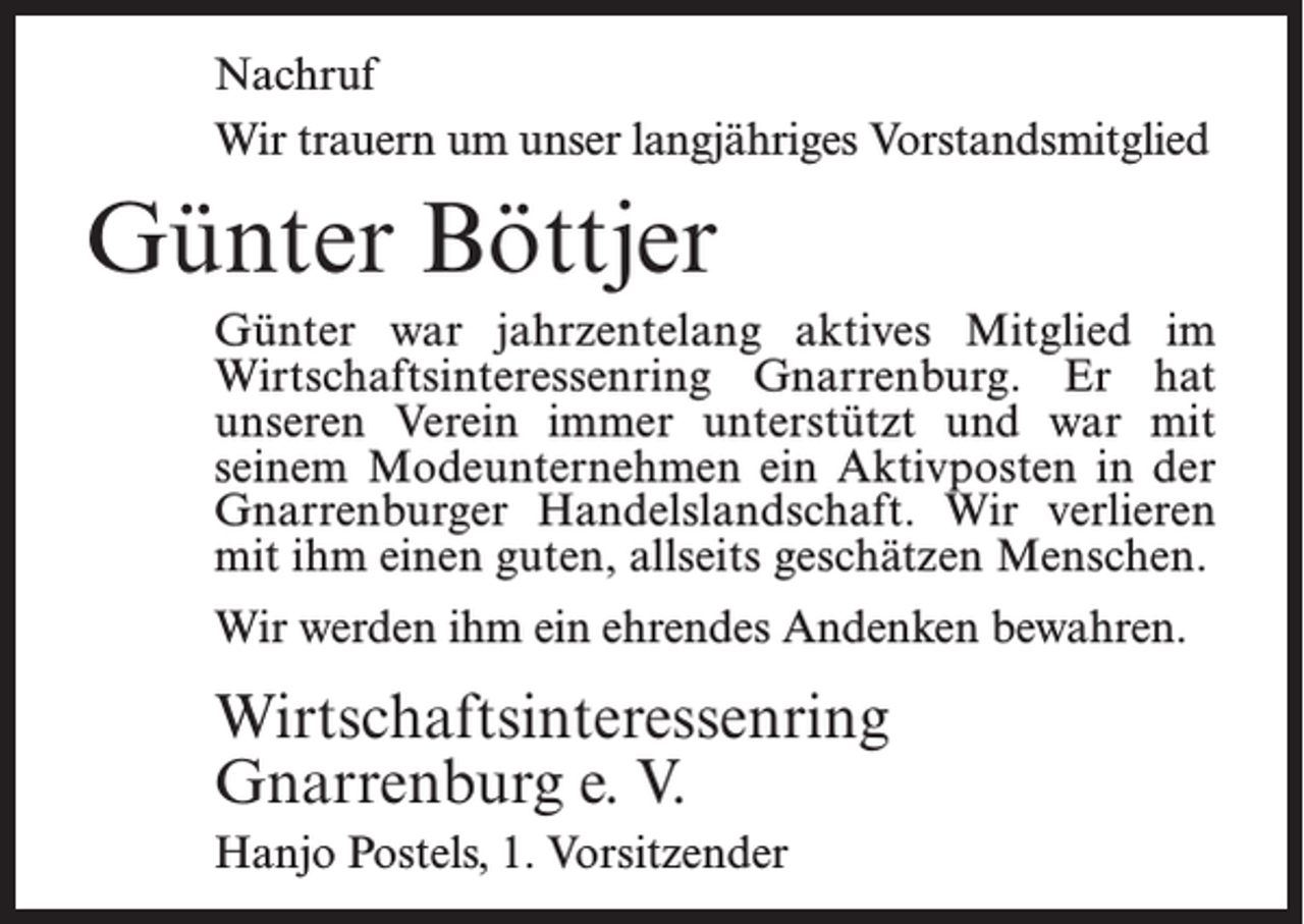<p>Nachruf<br />Wir trauern um unser langjähriges Vorstandsmitglied</p><p>Günter Böttjer<br />Günter war jahrzentelang aktives Mitglied im<br />Wirtschaftsinteressenring Gnarrenburg. Er hat<br />unseren Verein immer unterstützt und war mit<br />seinem Modeunternehmen ein Aktivposten in der<br />Gnarrenburger Handelslandschaft. Wir verlieren<br />mit ihm einen guten, allseits geschätzen Menschen.<br />Wir werden ihm ein ehrendes Andenken bewahren.</p><p>Wirtschaftsinteressenring<br />Gnarrenburg e. V.<br />Hanjo Postels, 1. Vorsitzender</p>