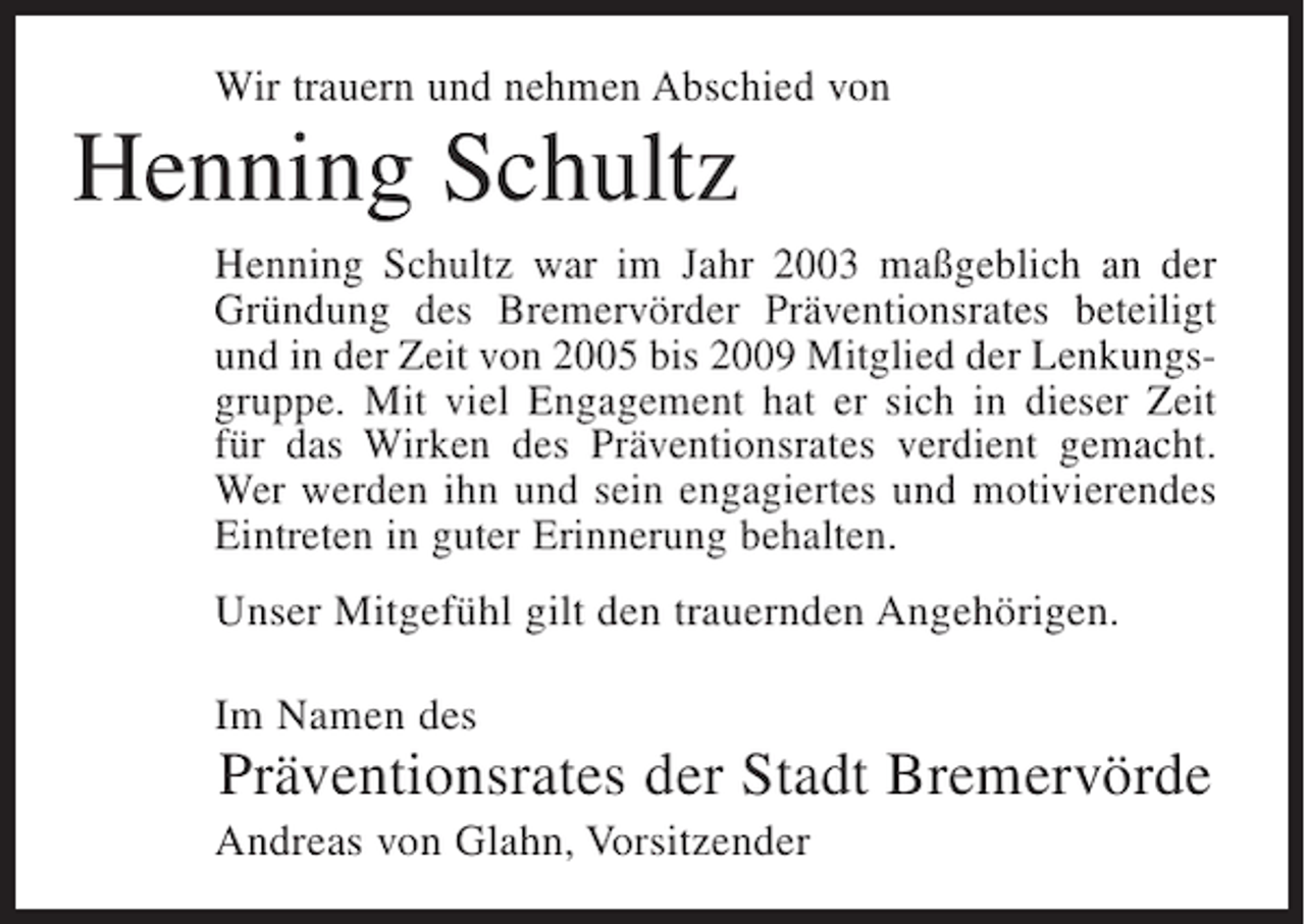 <p>Wir trauern und nehmen Abschied von</p><p>Henning Schultz<br />Henning Schultz war im Jahr 2003 maßgeblich an der<br />Gründung des Bremervörder Präventionsrates beteiligt<br />und in der Zeit von 2005 bis 2009 Mitglied der Lenkungsgruppe. Mit viel Engagement hat er sich in dieser Zeit<br />für das Wirken des Präventionsrates verdient gemacht.<br />Wer werden ihn und sein engagiertes und motivierendes<br />Eintreten in guter Erinnerung behalten.<br />Unser Mitgefühl gilt den trauernden Angehörigen.<br />Im Namen des</p><p>Präventionsrates der Stadt Bremervörde<br />Andreas von Glahn, Vorsitzender</p>