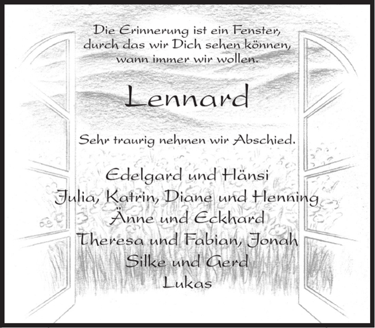<p>Die Erinnerung ist ein Fenster,<br />durch das wir Dich sehen können,<br />wann immer wir wollen.</p><p>Lennard<br />Sehr traurig nehmen wir Abschied.</p><p>Edelgard und Hänsi<br />Julia, Katrin, Diane und Henning<br />Änne und Eckhard<br />Theresa und Fabian, Jonah<br />Silke und Gerd<br />Lukas</p>