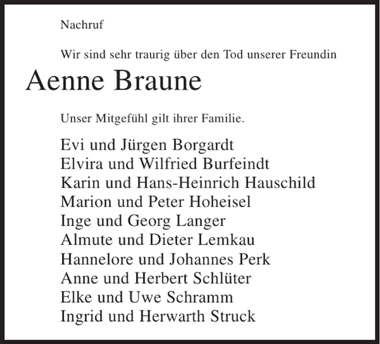 <p>Nachruf<br />Wir sind sehr traurig über den Tod unserer Freundin</p><p>Aenne Braune<br />Unser Mitgefühl gilt ihrer Familie.</p><p>Evi und Jürgen Borgardt<br />Elvira und Wilfried Burfeindt<br />Karin und Hans-Heinrich Hauschild<br />Marion und Peter Hoheisel<br />Inge und Georg Langer<br />Almute und Dieter Lemkau<br />Hannelore und Johannes Perk<br />Anne und Herbert Schlüter<br />Elke und Uwe Schramm<br />Ingrid und Herwarth Struck</p>