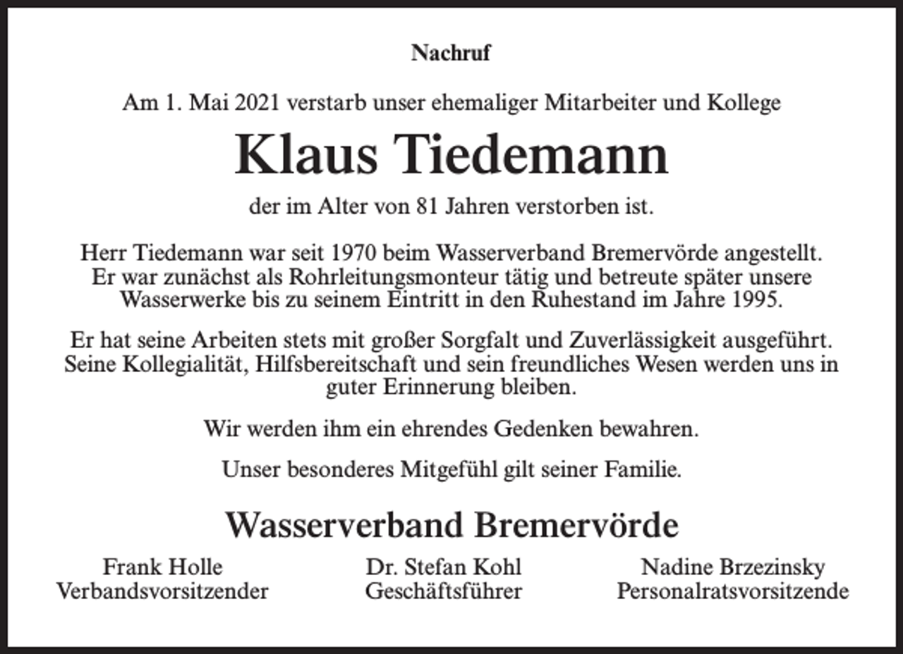 <p>Nachruf<br />Am 1. Mai 2021 verstarb unser ehemaliger Mitarbeiter und Kollege</p><p>Klaus Tiedemann<br />der im Alter von 81 Jahren verstorben ist.<br />Herr Tiedemann war seit 1970 beim Wasserverband Bremervörde angestellt.<br />Er war zunächst als Rohrleitungsmonteur tätig und betreute später unsere<br />Wasserwerke bis zu seinem Eintritt in den Ruhestand im Jahre 1995.<br />Er hat seine Arbeiten stets mit großer Sorgfalt und Zuverlässigkeit ausgeführt.<br />Seine Kollegialität, Hilfsbereitschaft und sein freundliches Wesen werden uns in<br />guter Erinnerung bleiben.<br />Wir werden ihm ein ehrendes Gedenken bewahren.<br />Unser besonderes Mitgefühl gilt seiner Familie.</p><p>Wasserverband Bremervörde<br />Frank Holle<br />Verbandsvorsitzender</p><p>Dr. Stefan Kohl<br />Geschäftsführer</p><p>Nadine Brzezinsky<br />Personalratsvorsitzende</p>