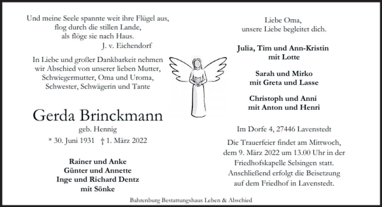 <p>Und meine Seele spannte weit ihre Flügel aus,<br />flog durch die stillen Lande,<br />als flöge sie nach Haus.<br />J. v. Eichendorf<br />In Liebe und großer Dankbarkeit nehmen<br />wir Abschied von unserer lieben Mutter,<br />Schwiegermutter, Oma und Uroma,<br />Schwester, Schwägerin und Tante</p><p>Gerda Brinckmann<br />geb. Hennig<br />* 30. Juni 1931 † 1. März 2022<br />Rainer und Anke<br />Günter und Annette<br />Inge und Richard Dentz<br />mit Sönke</p><p>Liebe Oma,<br />unsere Liebe begleitet dich.<br />Julia, Tim und Ann-Kristin<br />mit Lotte<br />Sarah und Mirko<br />mit Greta und Lasse<br />Christoph und Anni<br />mit Anton und Henri<br />Im Dorfe 4, 27446 Lavenstedt<br />Die Trauerfeier findet am Mittwoch,<br />dem 9. März 2022 um 13.00 Uhr in der<br />Friedhofskapelle Selsingen statt.<br />Anschließend erfolgt die Beisetzung<br />auf dem Friedhof in Lavenstedt.</p><p>Bahrenburg Bestattungshaus Leben &amp; Abschied</p>