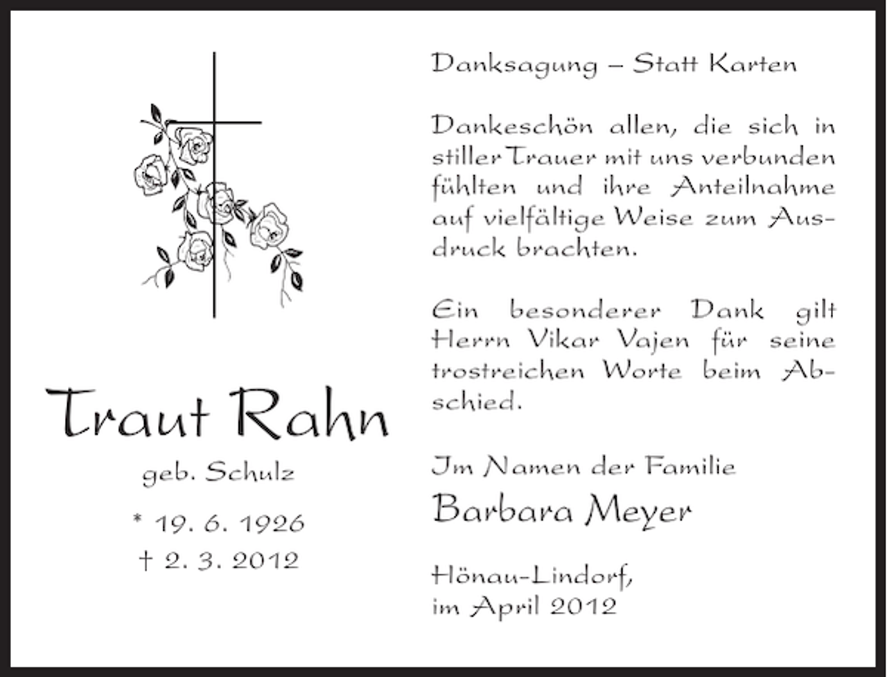 <p>Danksagung – Statt Karten<br />Dankeschön allen, die sich in<br />stiller Trauer mit uns verbunden<br />fühlten und ihre Anteilnahme<br />auf vielfältige Weise zum Ausdruck brachten.</p><p>Traut Rahn<br />geb. Schulz<br />* 19. 6. 1926<br />† 2. 3. 2012</p><p>Ein besonderer Dank gilt<br />Herrn Vikar Vajen für seine<br />trostreichen Worte beim Abschied.<br />Im Namen der Familie</p><p>Barbara Meyer<br />Hönau-Lindorf,<br />im April 2012</p>