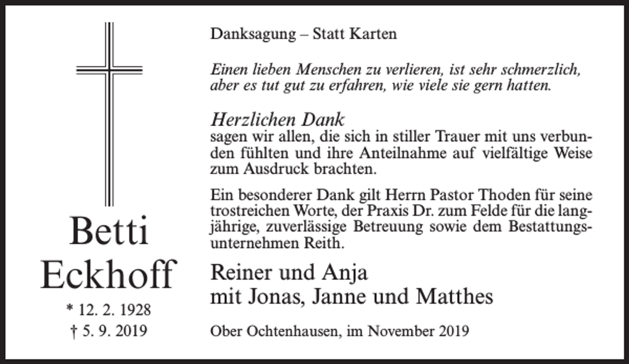 <p>Danksagung – Statt Karten<br />Einen lieben Menschen zu verlieren, ist sehr schmerzlich,<br />aber es tut gut zu erfahren, wie viele sie gern hatten.</p><p>Herzlichen Dank</p><p>sagen wir allen, die sich in stiller Trauer mit uns verbunden fühlten und ihre Anteilnahme auf vielfältige Weise<br />zum Ausdruck brachten.</p><p>Betti<br />Eckhoff<br />* 12. 2. 1928<br />† 5. 9. 2019</p><p>Ein besonderer Dank gilt Herrn Pastor Thoden für seine<br />trostreichen Worte, der Praxis Dr. zum Felde für die langjährige, zuverlässige Betreuung sowie dem Bestattungsunternehmen Reith.</p><p>Reiner und Anja<br />mit Jonas, Janne und Matthes<br />Ober Ochtenhausen, im November 2019</p>
