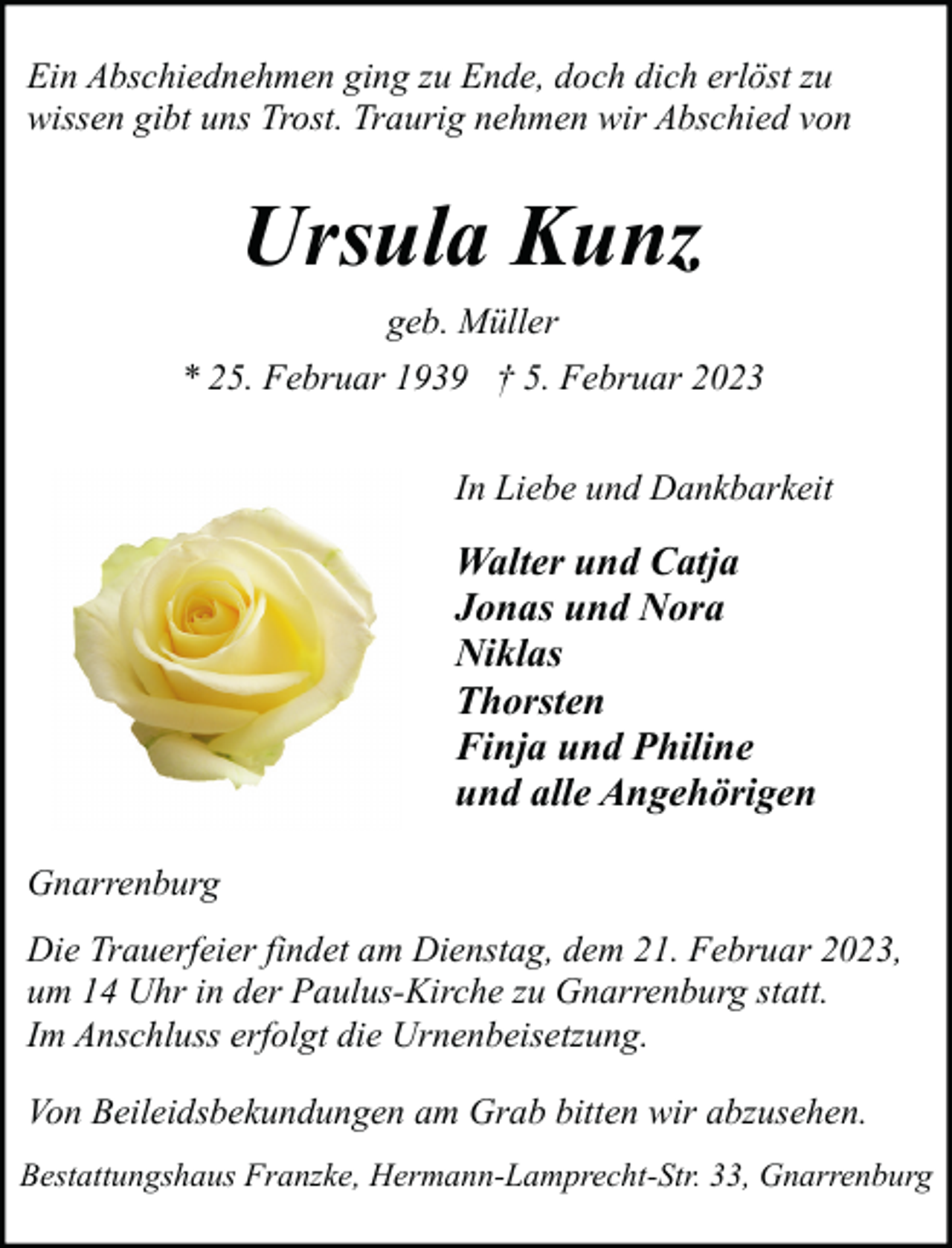 <p>Ein Abschiednehmen ging zu Ende, doch dich erlöst zu<br />wissen gibt uns Trost. Traurig nehmen wir Abschied von</p><p>Ursula Kunz<br />geb. Müller<br />* 25. Februar 1939 † 5. Februar 2023<br />In Liebe und Dankbarkeit</p><p>Walter und Catja<br />Jonas und Nora<br />Niklas<br />Thorsten<br />Finja und Philine<br />und alle Angehörigen<br />Gnarrenburg<br />Die Trauerfeier findet am Dienstag, dem 21. Februar 2023,<br />um 14 Uhr in der Paulus-Kirche zu Gnarrenburg statt.<br />Im Anschluss erfolgt die Urnenbeisetzung.<br />Von Beileidsbekundungen am Grab bitten wir abzusehen.<br />Bestattungshaus Franzke, Hermann-Lamprecht-Str. 33, Gnarrenburg</p>