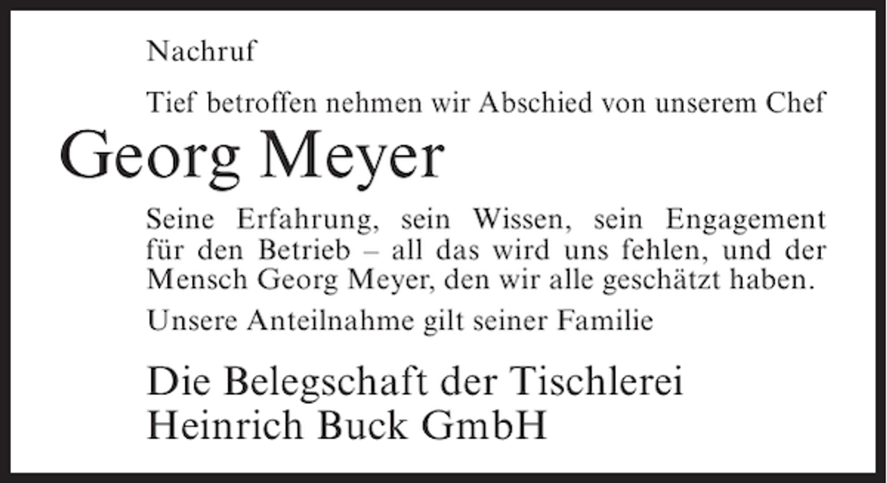 <p>Nachruf<br />Tief betroffen nehmen wir Abschied von unserem Chef</p><p>Georg Meyer</p><p>Seine Erfahrung, sein Wissen, sein Engagement<br />für den Betrieb – all das wird uns fehlen, und der<br />Mensch Georg Meyer, den wir alle geschätzt haben.<br />Unsere Anteilnahme gilt seiner Familie</p><p>Die Belegschaft der Tischlerei<br />Heinrich Buck GmbH</p>