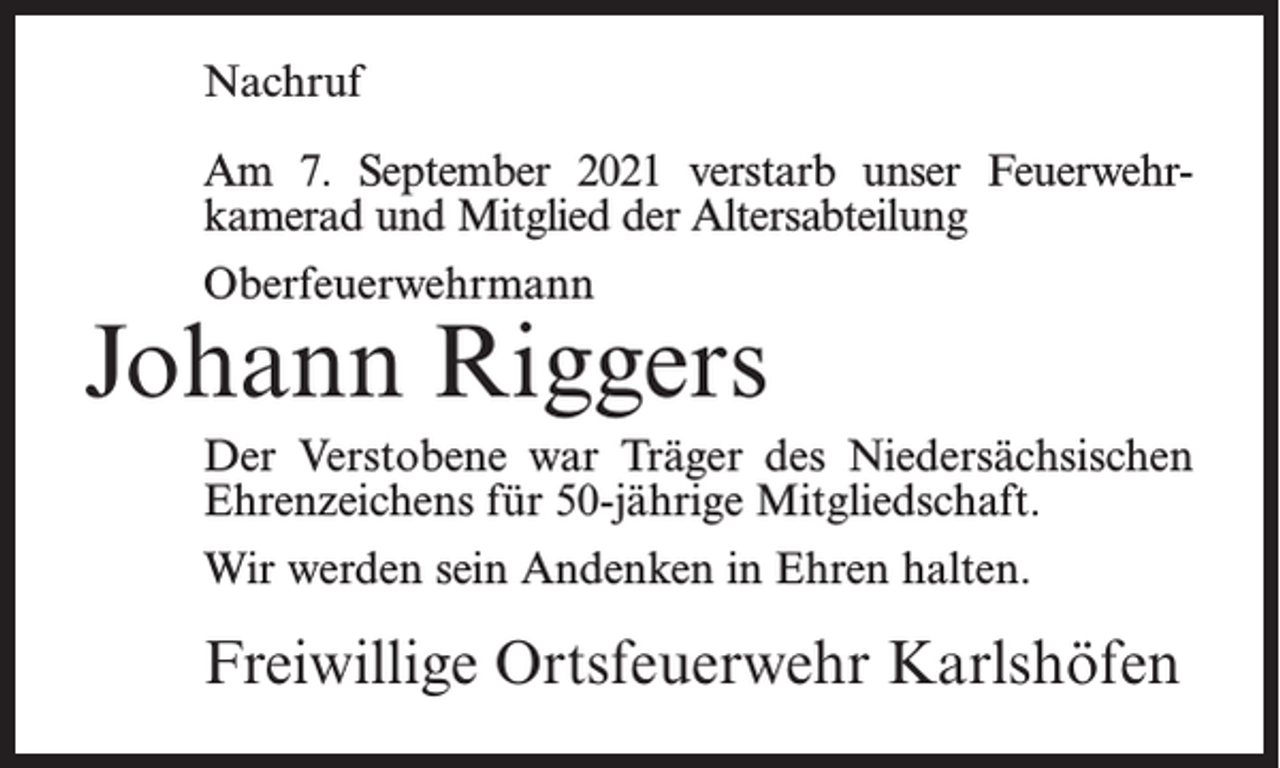 <p>Nachruf<br />Am 7. September 2021 verstarb unser Feuerwehrkamerad und Mitglied der Altersabteilung<br />Oberfeuerwehrmann</p><p>Johann Riggers<br />Der Verstobene war Träger des Niedersächsischen<br />Ehrenzeichens für 50-jährige Mitgliedschaft.<br />Wir werden sein Andenken in Ehren halten.</p><p>Freiwillige Ortsfeuerwehr Karlshöfen</p>