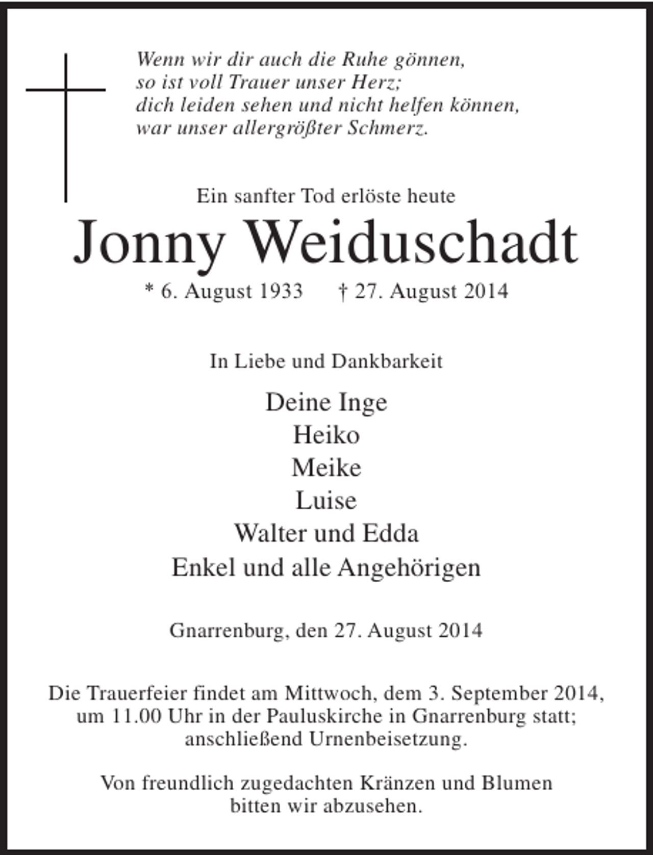 <p>Wenn wir dir auch die Ruhe gönnen,<br />so ist voll Trauer unser Herz;<br />dich leiden sehen und nicht helfen können,<br />war unser allergrößter Schmerz.<br />Ein sanfter Tod erlöste heute</p><p>Jonny Weiduschadt<br />* 6. August 1933</p><p>† 27. August 2014</p><p>In Liebe und Dankbarkeit</p><p>Deine Inge<br />Heiko<br />Meike<br />Luise<br />Walter und Edda<br />Enkel und alle Angehörigen<br />Gnarrenburg, den 27. August 2014<br />Die Trauerfeier findet am Mittwoch, dem 3. September 2014,<br />um 11.00 Uhr in der Pauluskirche in Gnarrenburg statt;<br />anschließend Urnenbeisetzung.<br />Von freundlich zugedachten Kränzen und Blumen<br />bitten wir abzusehen.</p>