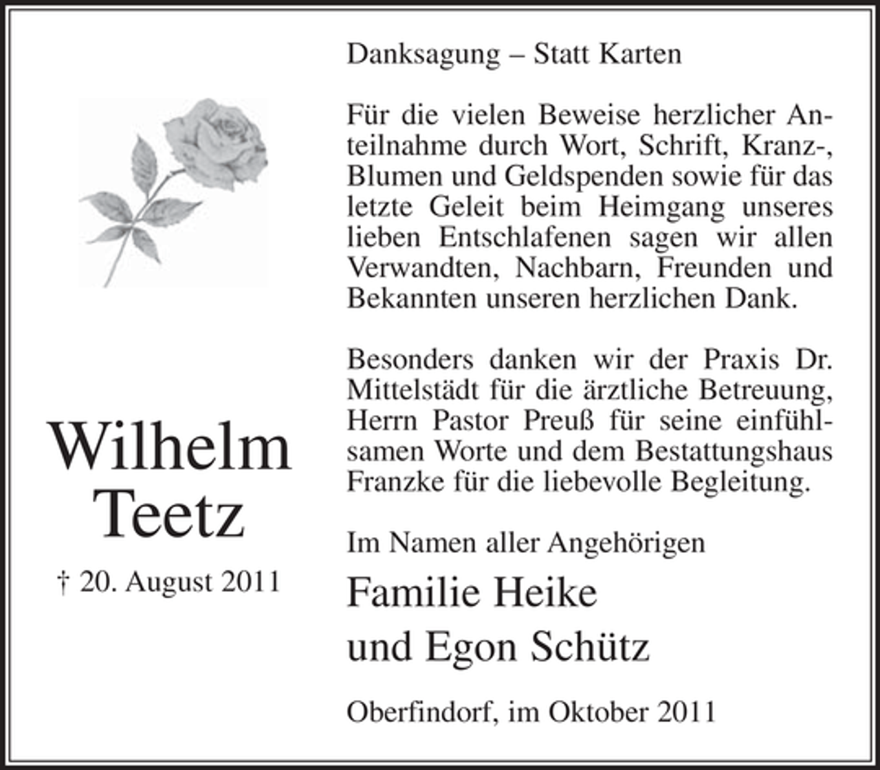 <p>Danksagung – Statt Karten<br />Für die vielen Beweise herzlicher Anteilnahme durch Wort, Schrift, Kranz-,<br />Blumen und Geldspenden sowie für das<br />letzte Geleit beim Heimgang unseres<br />lieben Entschlafenen sagen wir allen<br />Verwandten, Nachbarn, Freunden und<br />Bekannten unseren herzlichen Dank.</p><p>Wilhelm<br />Teetz<br />† 20. August 2011</p><p>Besonders danken wir der Praxis Dr.<br />Mittelstädt für die ärztliche Betreuung,<br />Herrn Pastor Preuß für seine einfühlsamen Worte und dem Bestattungshaus<br />Franzke für die liebevolle Begleitung.<br />Im Namen aller Angehörigen</p><p>Familie Heike<br />und Egon Schütz<br />Oberfindorf, im Oktober 2011</p>