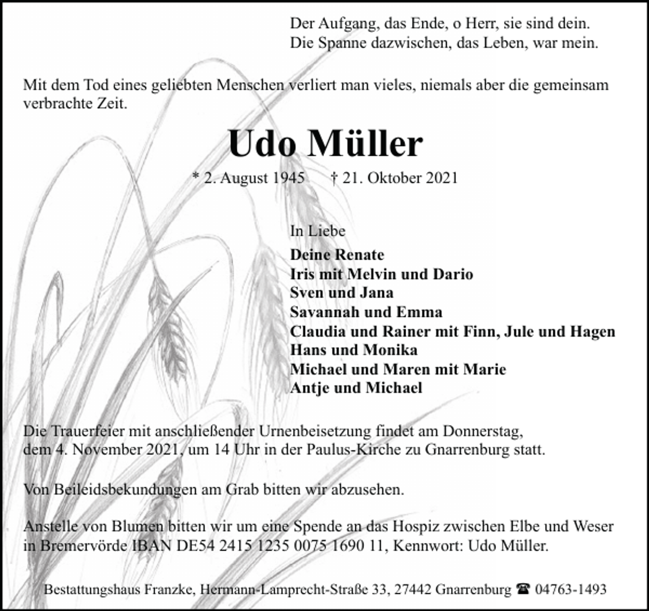 <p>Der Aufgang, das Ende, o Herr, sie sind dein.<br />Die Spanne dazwischen, das Leben, war mein.<br />Mit dem Tod eines geliebten Menschen verliert man vieles, niemals aber die gemeinsam<br />verbrachte Zeit.</p><p>Udo Müller</p><p>* 2. August 1945</p><p>† 21. Oktober 2021</p><p>In Liebe<br />Deine Renate<br />Iris mit Melvin und Dario<br />Sven und Jana<br />Savannah und Emma<br />Claudia und Rainer mit Finn, Jule und Hagen<br />Hans und Monika<br />Michael und Maren mit Marie<br />Antje und Michael<br />Die Trauerfeier mit anschließender Urnenbeisetzung findet am Donnerstag,<br />dem 4. November 2021, um 14 Uhr in der Paulus-Kirche zu Gnarrenburg statt.<br />Von Beileidsbekundungen am Grab bitten wir abzusehen.<br />Anstelle von Blumen bitten wir um eine Spende an das Hospiz zwischen Elbe und Weser<br />in Bremervörde IBAN DE54 2415 1235 0075 1690 11, Kennwort: Udo Müller.<br />Bestattungshaus Franzke, Hermann-Lamprecht-Straße 33, 27442 Gnarrenburg ( 04763-1493</p>