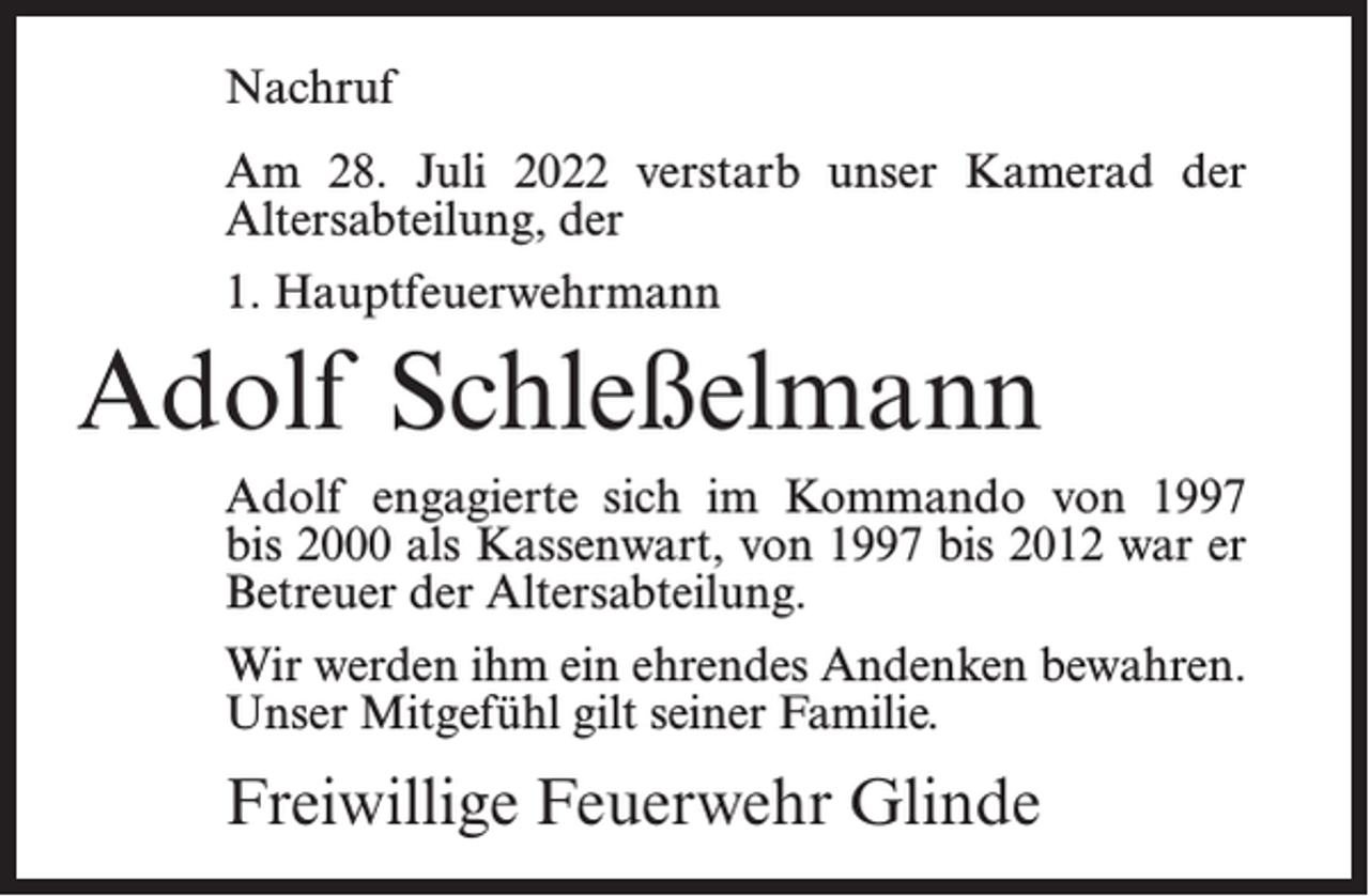 <p>Nachruf<br />Am 28. Juli 2022 verstarb unser Kamerad der<br />Altersabteilung, der<br />1. Hauptfeuerwehrmann</p><p>Adolf Schleßelmann<br />Adolf engagierte sich im Kommando von 1997<br />bis 2000 als Kassenwart, von 1997 bis 2012 war er<br />Betreuer der Altersabteilung.<br />Wir werden ihm ein ehrendes Andenken bewahren.<br />Unser Mitgefühl gilt seiner Familie.</p><p>Freiwillige Feuerwehr Glinde</p>