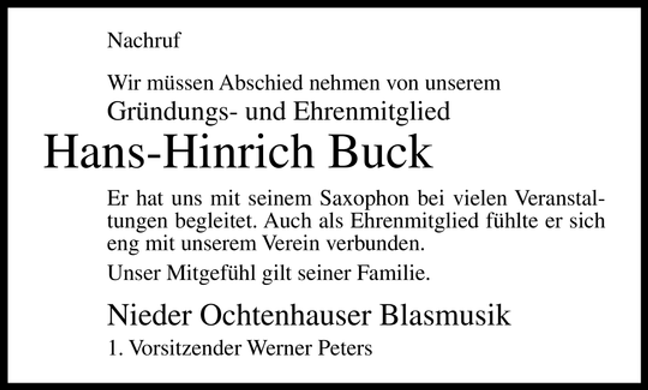 <p>Nachruf Wir müssen Abschied nehmen von unserem</p><p>Gründungs- und Ehrenmitglied</p><p>Hans-Hinrich Buck<br />Er hat uns mit seinem Saxophon bei vielen Veranstaltungen begleitet. Auch als Ehrenmitglied fühlte er sich eng mit unserem Verein verbunden. Unser Mitgefühl gilt seiner Familie.</p><p>Nieder Ochtenhauser Blasmusik<br />1. Vorsitzender Werner Peters</p>