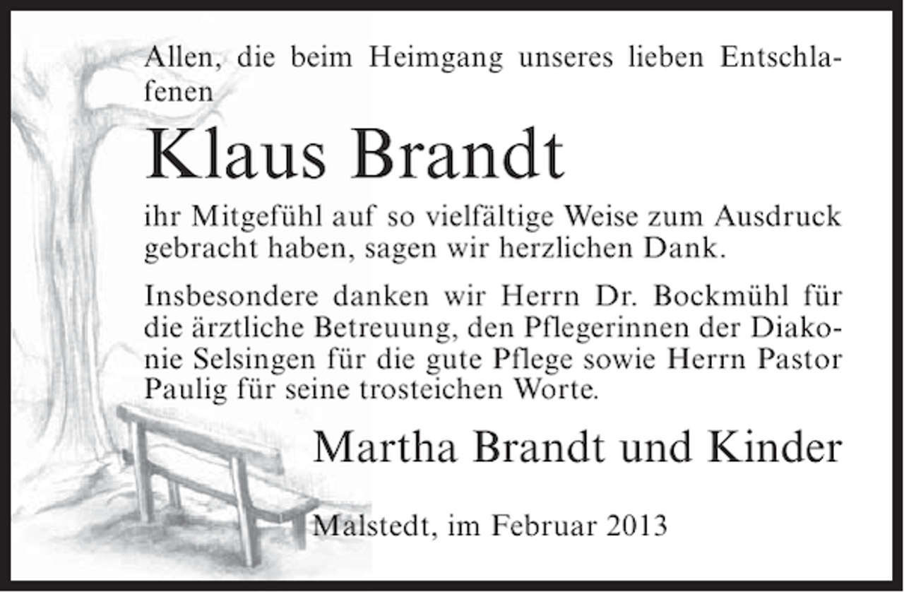 <p>Allen, die beim Heimgang unseres lieben Entschlafenen</p><p>Klaus Brandt<br />ihr Mitgefühl auf so vielfältige Weise zum Ausdruck<br />gebracht haben, sagen wir herzlichen Dank.<br />Insbesondere danken wir Herrn Dr. Bockmühl für<br />die ärztliche Betreuung, den Pflegerinnen der Diakonie Selsingen für die gute Pflege sowie Herrn Pastor<br />Paulig für seine trosteichen Worte.</p><p>Martha Brandt und Kinder<br />Malstedt, im Februar 2013</p>