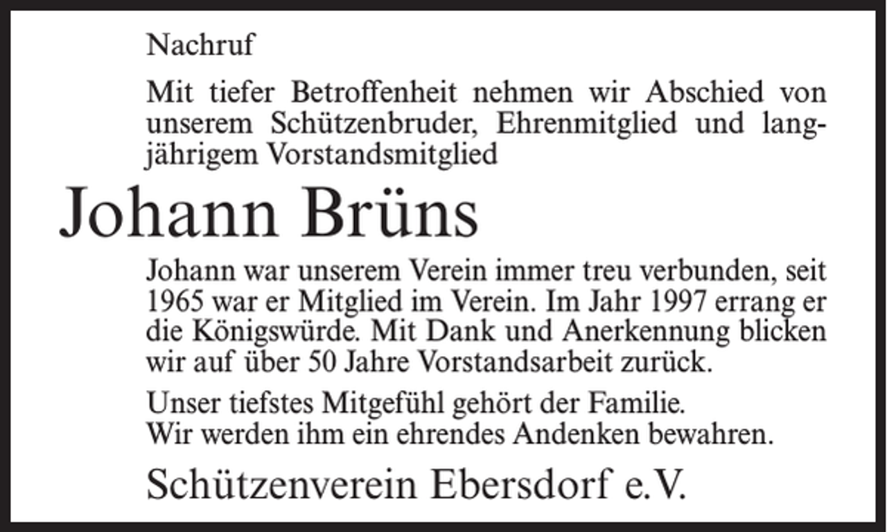 <p>Nachruf<br />Mit tiefer Betroffenheit nehmen wir Abschied von<br />unserem Schützenbruder, Ehrenmitglied und langjährigem Vorstandsmitglied</p><p>Johann Brüns</p><p>Johann war unserem Verein immer treu verbunden, seit<br />1965 war er Mitglied im Verein. Im Jahr 1997 errang er<br />die Königswürde. Mit Dank und Anerkennung blicken<br />wir auf über 50 Jahre Vorstandsarbeit zurück.<br />Unser tiefstes Mitgefühl gehört der Familie.<br />Wir werden ihm ein ehrendes Andenken bewahren.</p><p>Schützenverein Ebersdorf e.V.</p>