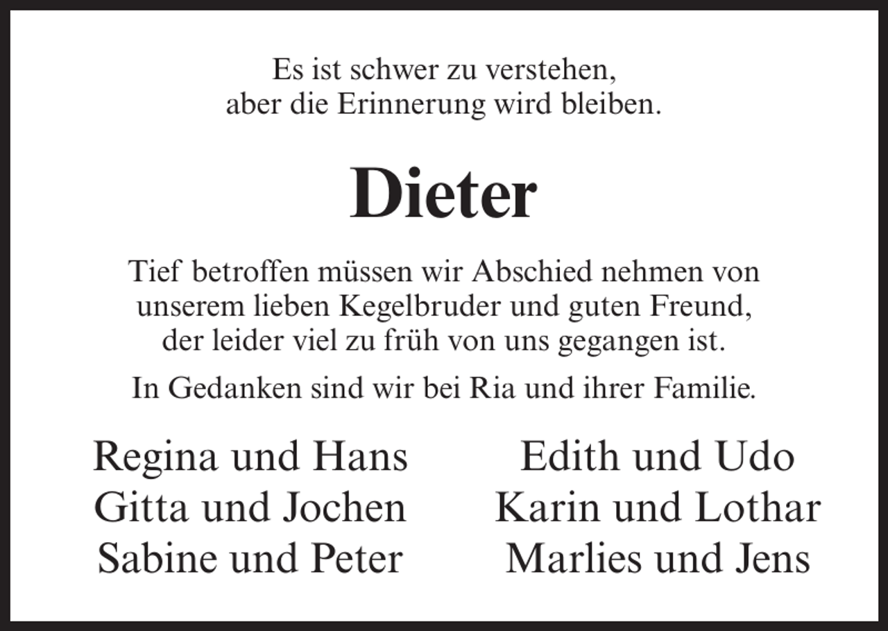 <p>Es ist schwer zu verstehen,<br />aber die Erinnerung wird bleiben.</p><p>Dieter<br />Tief betroffen müssen wir Abschied nehmen von<br />unserem lieben Kegelbruder und guten Freund,<br />der leider viel zu früh von uns gegangen ist.<br />In Gedanken sind wir bei Ria und ihrer Familie.</p><p>Regina und Hans<br />Gitta und Jochen<br />Sabine und Peter</p><p>Edith und Udo<br />Karin und Lothar<br />Marlies und Jens</p>