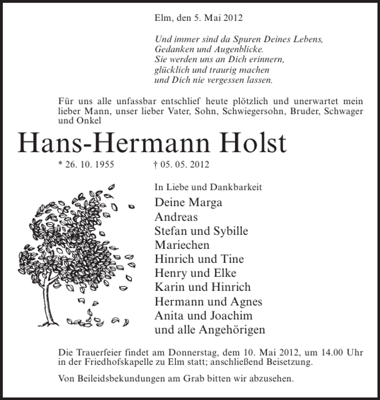 <p>Elm, den 5. Mai 2012<br />Und immer sind da Spuren Deines Lebens,<br />Gedanken und Augenblicke.<br />Sie werden uns an Dich erinnern,<br />glücklich und traurig machen<br />und Dich nie vergessen lassen.<br />Für uns alle unfassbar entschlief heute plötzlich und unerwartet mein<br />lieber Mann, unser lieber Vater, Sohn, Schwiegersohn, Bruder, Schwager<br />und Onkel</p><p>Hans-Hermann Holst<br />* 26. 10. 1955</p><p>† 05. 05. 2012<br />In Liebe und Dankbarkeit</p><p>Deine Marga<br />Andreas<br />Stefan und Sybille<br />Mariechen<br />Hinrich und Tine<br />Henry und Elke<br />Karin und Hinrich<br />Hermann und Agnes<br />Anita und Joachim<br />und alle Angehörigen<br />Die Trauerfeier findet am Donnerstag, dem 10. Mai 2012, um 14.00 Uhr<br />in der Friedhofskapelle zu Elm statt; anschließend Beisetzung.<br />Von Beileidsbekundungen am Grab bitten wir abzusehen.</p>