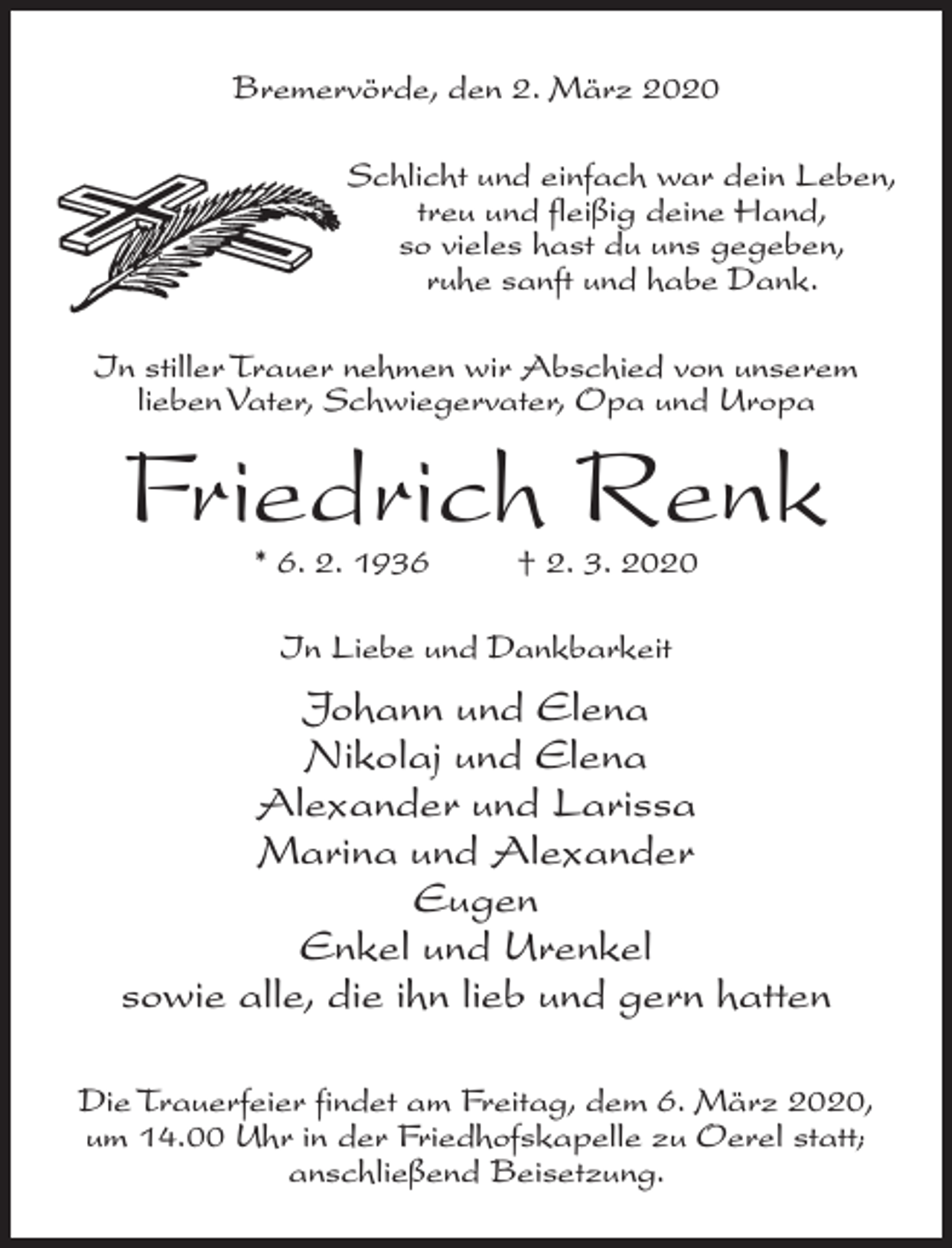 <p>Bremervörde, den 2. März 2020<br />Schlicht und einfach war dein Leben,<br />treu und fleißig deine Hand,<br />so vieles hast du uns gegeben,<br />ruhe sanft und habe Dank.<br />In stiller Trauer nehmen wir Abschied von unserem<br />lieben Vater, Schwiegervater, Opa und Uropa</p><p>Friedrich Renk<br />* 6. 2. 1936 † 2. 3. 2020<br />In Liebe und Dankbarkeit</p><p>Johann und Elena<br />Nikolaj und Elena<br />Alexander und Larissa<br />Marina und Alexander<br />Eugen<br />Enkel und Urenkel<br />sowie alle, die ihn lieb und gern hatten<br />Die Trauerfeier findet am Freitag, dem 6. März 2020,<br />um 14.00 Uhr in der Friedhofskapelle zu Oerel statt;<br />anschließend Beisetzung.</p>