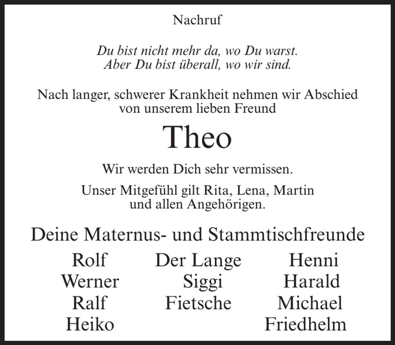 <p>Nachruf<br />Du bist nicht mehr da, wo Du warst.<br />Aber Du bist überall, wo wir sind.<br />Nach langer, schwerer Krankheit nehmen wir Abschied<br />von unserem lieben Freund</p><p>Theo<br />Wir werden Dich sehr vermissen.<br />Unser Mitgefühl gilt Rita, Lena, Martin<br />und allen Angehörigen.</p><p>Deine Maternus- und Stammtischfreunde</p><p>Rolf<br />Der Lange<br />Henni</p><p>Werner<br />Siggi<br />Harald<br />Ralf Fietsche Michael<br />Heiko Friedhelm</p>