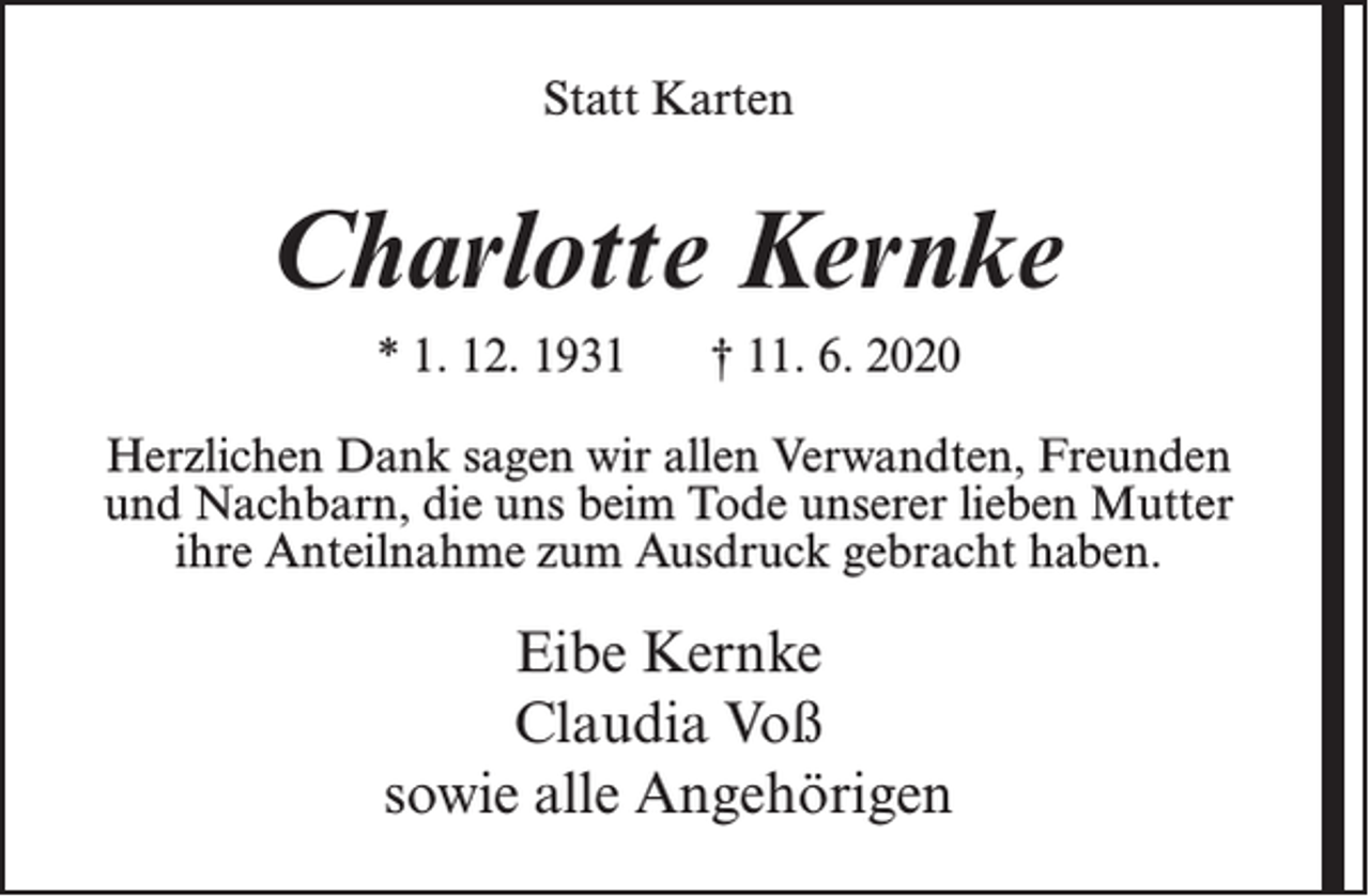<p>Statt Karten</p><p>Charlotte Kernke<br />* 1. 12. 1931</p><p>† 11. 6. 2020</p><p>Herzlichen Dank sagen wir allen Verwandten, Freunden<br />und Nachbarn, die uns beim Tode unserer lieben Mutter<br />ihre Anteilnahme zum Ausdruck gebracht haben.</p><p>Eibe Kernke<br />Claudia Voß<br />sowie alle Angehörigen</p>