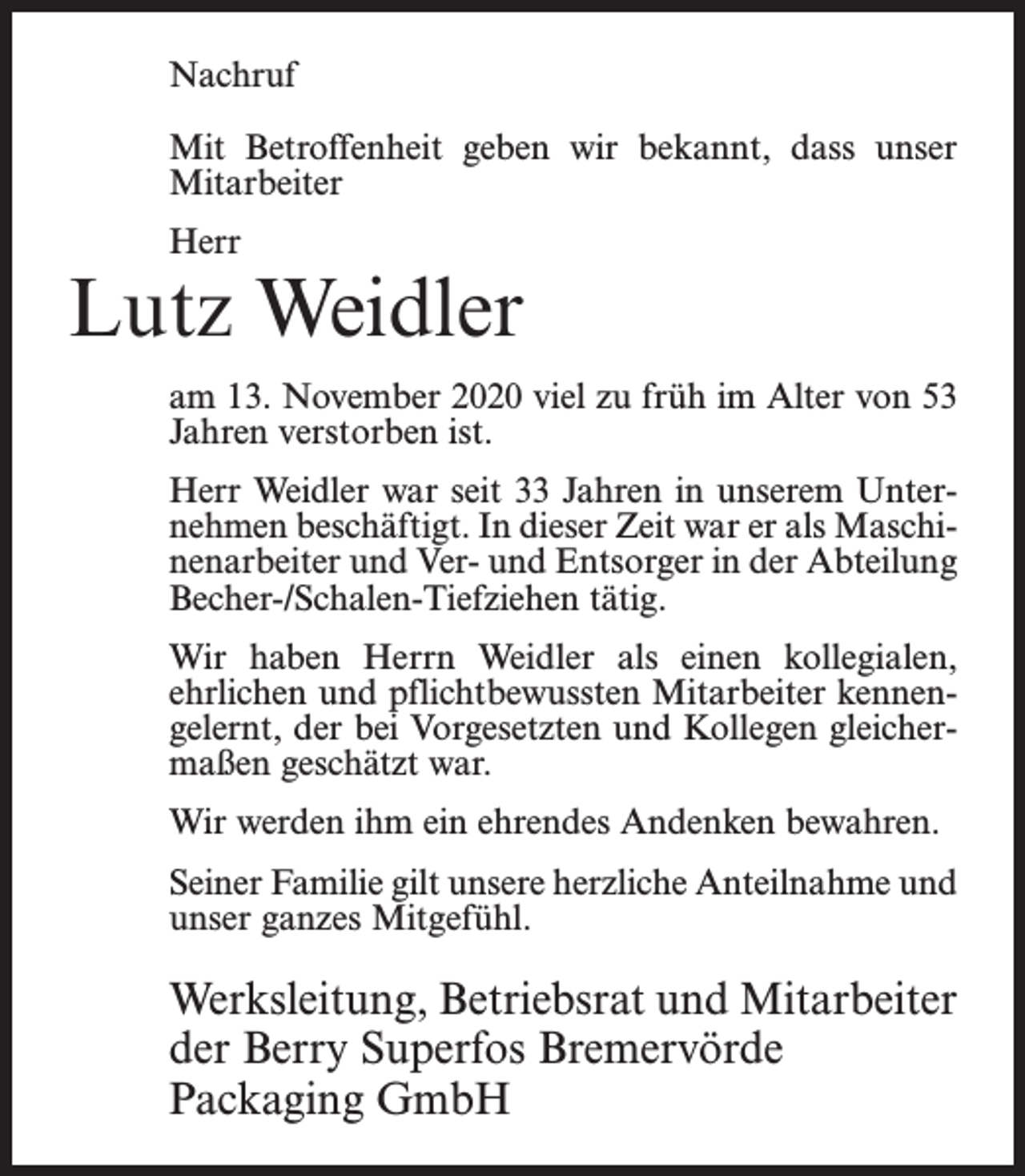 <p>Nachruf<br />Mit Betroffenheit geben wir bekannt, dass unser<br />Mitarbeiter<br />Herr</p><p>Lutz Weidler<br />am 13. November 2020 viel zu früh im Alter von 53<br />Jahren verstorben ist.<br />Herr Weidler war seit 33 Jahren in unserem Unternehmen beschäftigt. In dieser Zeit war er als Maschinenarbeiter und Ver- und Entsorger in der Abteilung<br />Becher-/Schalen-Tiefziehen tätig.<br />Wir haben Herrn Weidler als einen kollegialen,<br />ehrlichen und pflichtbewussten Mitarbeiter kennengelernt, der bei Vorgesetzten und Kollegen gleichermaßen geschätzt war.<br />Wir werden ihm ein ehrendes Andenken bewahren.<br />Seiner Familie gilt unsere herzliche Anteilnahme und<br />unser ganzes Mitgefühl.</p><p>Werksleitung, Betriebsrat und Mitarbeiter<br />der Berry Superfos Bremervörde<br />Packaging GmbH</p>