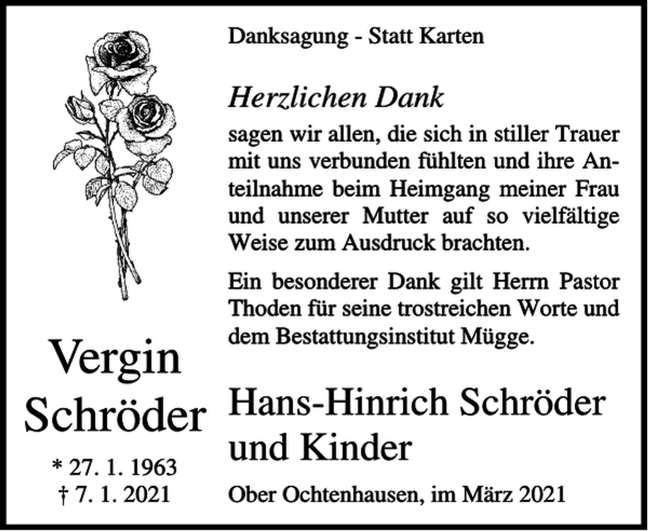 <p>Danksagung - Statt Karten</p><p>Herzlichen Dank<br />sagen wir allen, die sich in stiller Trauer<br />mit uns verbunden fühlten und ihre Anteilnahme beim Heimgang meiner Frau<br />und unserer Mutter auf so vielfältige<br />Weise zum Ausdruck brachten.<br />Ein besonderer Dank gilt Herrn Pastor<br />Thoden für seine trostreichen Worte und<br />dem Bestattungsinstitut Mügge.</p><p>Vergin<br />Schröder Hans-Hinrich Schröder<br />* 27. 1. 1963<br />† 7. 1. 2021</p><p>und Kinder</p><p>Ober Ochtenhausen, im März 2021</p>