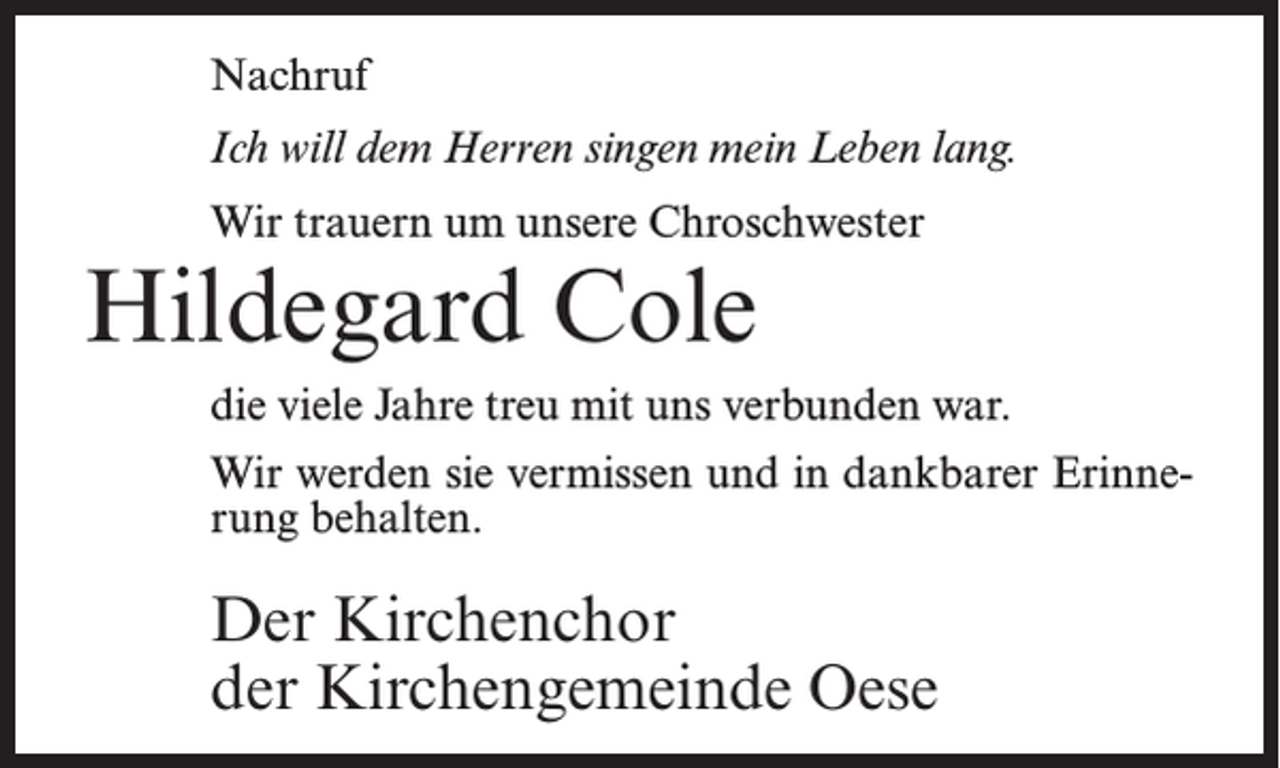 <p>Nachruf<br />Ich will dem Herren singen mein Leben lang.<br />Wir trauern um unsere Chroschwester</p><p>Hildegard Cole</p><p>die viele Jahre treu mit uns verbunden war.<br />Wir werden sie vermissen und in dankbarer Erinnerung behalten.</p><p>Der Kirchenchor<br />der Kirchengemeinde Oese</p>