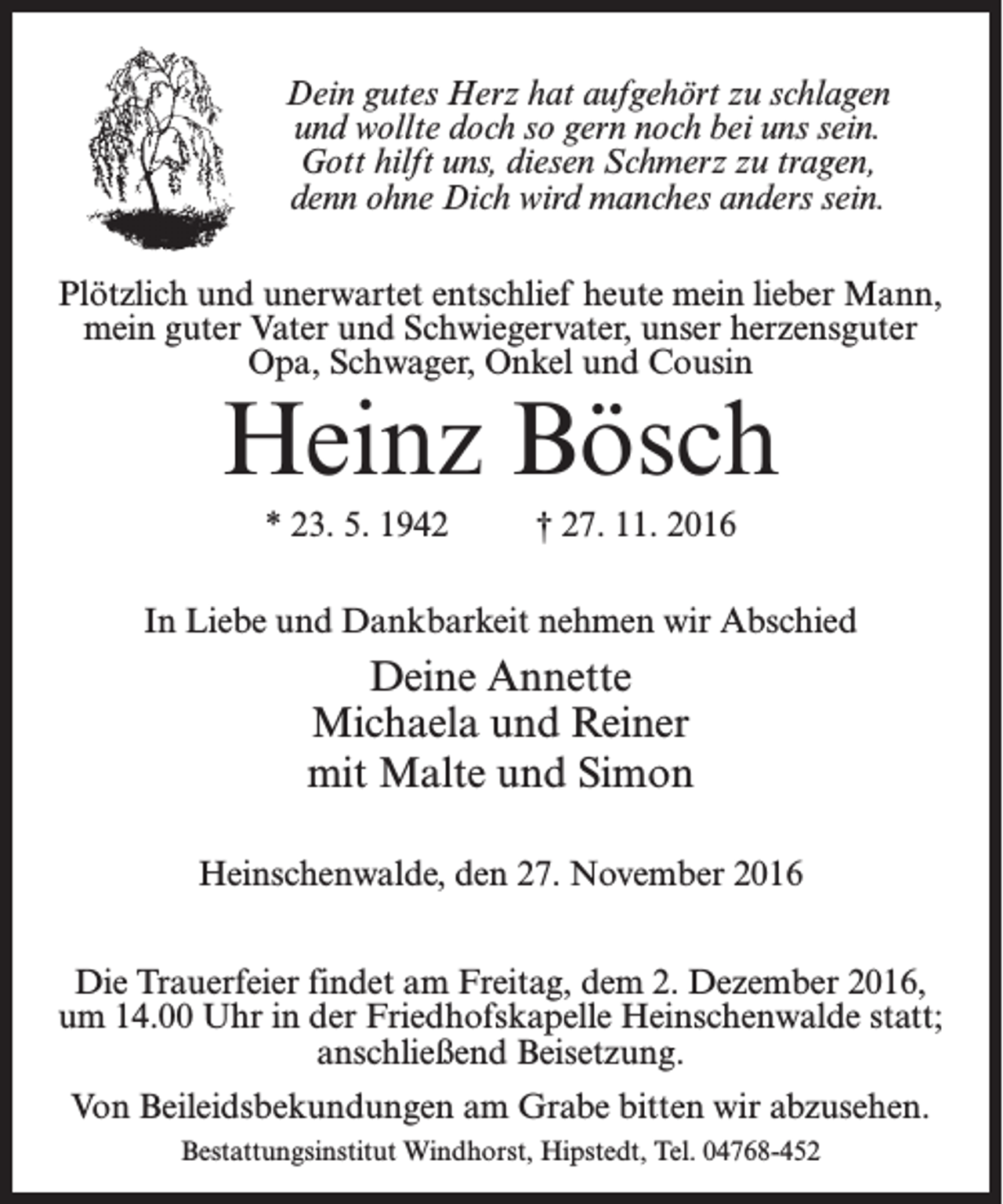 <p>Dein gutes Herz hat aufgehört zu schlagen<br />und wollte doch so gern noch bei uns sein.<br />Gott hilft uns, diesen Schmerz zu tragen,<br />denn ohne Dich wird manches anders sein.<br />Plötzlich und unerwartet entschlief heute mein lieber Mann,<br />mein guter Vater und Schwiegervater, unser herzensguter<br />Opa, Schwager, Onkel und Cousin</p><p>Heinz Bösch<br />* 23. 5. 1942 † 27. 11. 2016</p><p>In Liebe und Dankbarkeit nehmen wir Abschied</p><p>Deine Annette<br />Michaela und Reiner<br />mit Malte und Simon<br />Heinschenwalde, den 27. November 2016<br />Die Trauerfeier findet am Freitag, dem 2. Dezember 2016,<br />um 14.00 Uhr in der Friedhofskapelle Heinschenwalde statt;<br />anschließend Beisetzung.<br />Von Beileidsbekundungen am Grabe bitten wir abzusehen.<br />Bestattungsinstitut Windhorst, Hipstedt, Tel. 04768-452</p>